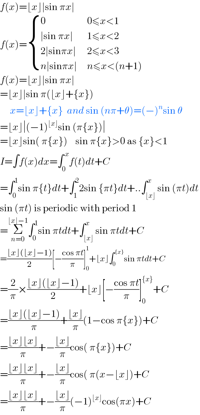 f(x)=⌊x⌋∣sin πx∣  f(x)= { (0,(0≤x<1)),((∣sin πx∣),(1≤x<2)),((2∣sinπx∣ ),(2≤x<3)),((n∣sinπx∣ ),(n≤x<(n+1))) :}  f(x)=⌊x⌋∣sin πx∣  =⌊x⌋∣sin π(⌊x⌋+{x})       x=⌊x⌋+{x}  and sin (nπ+θ)=(−)^n sin θ  =⌊x⌋∣(−1)^(⌊x⌋) sin (π{x})∣  =⌊x⌋sin( π{x})    sin π{x}>0 as {x}<1  I=∫f(x)dx=∫_0 ^( x) f(t)dt+C  =∫_0 ^1 sin π{t}dt+∫_1 ^2 2sin {πt}dt+..∫_(⌊x⌋) ^x sin (πt)dt  sin (πt) is periodic with period 1  =Σ_(n=0) ^(⌊x⌋−1) ∫_0 ^1 sin πtdt+∫_(⌊x⌋) ^x sin πtdt+C  =((⌊x⌋(⌊x⌋−1))/2)[−((cos πt)/π)]_0 ^1 +⌊x⌋∫_0 ^({x}) sin πtdt+C  =(2/π)×((⌊x⌋(⌊x⌋−1))/2)+⌊x⌋[−((cos πt)/π)]_0 ^({x}) +C  =((⌊x⌋(⌊x⌋−1))/π)+((⌊x⌋)/π)(1−cos π{x})+C  =((⌊x⌋⌊x⌋)/π)+−((⌊x⌋)/π)cos( π{x})+C  =((⌊x⌋⌊x⌋)/π)+−((⌊x⌋)/π)cos( π(x−⌊x⌋)+C  =((⌊x⌋⌊x⌋)/π)+−((⌊x⌋)/π)(−1)^(⌊x⌋) cos(πx)+C  