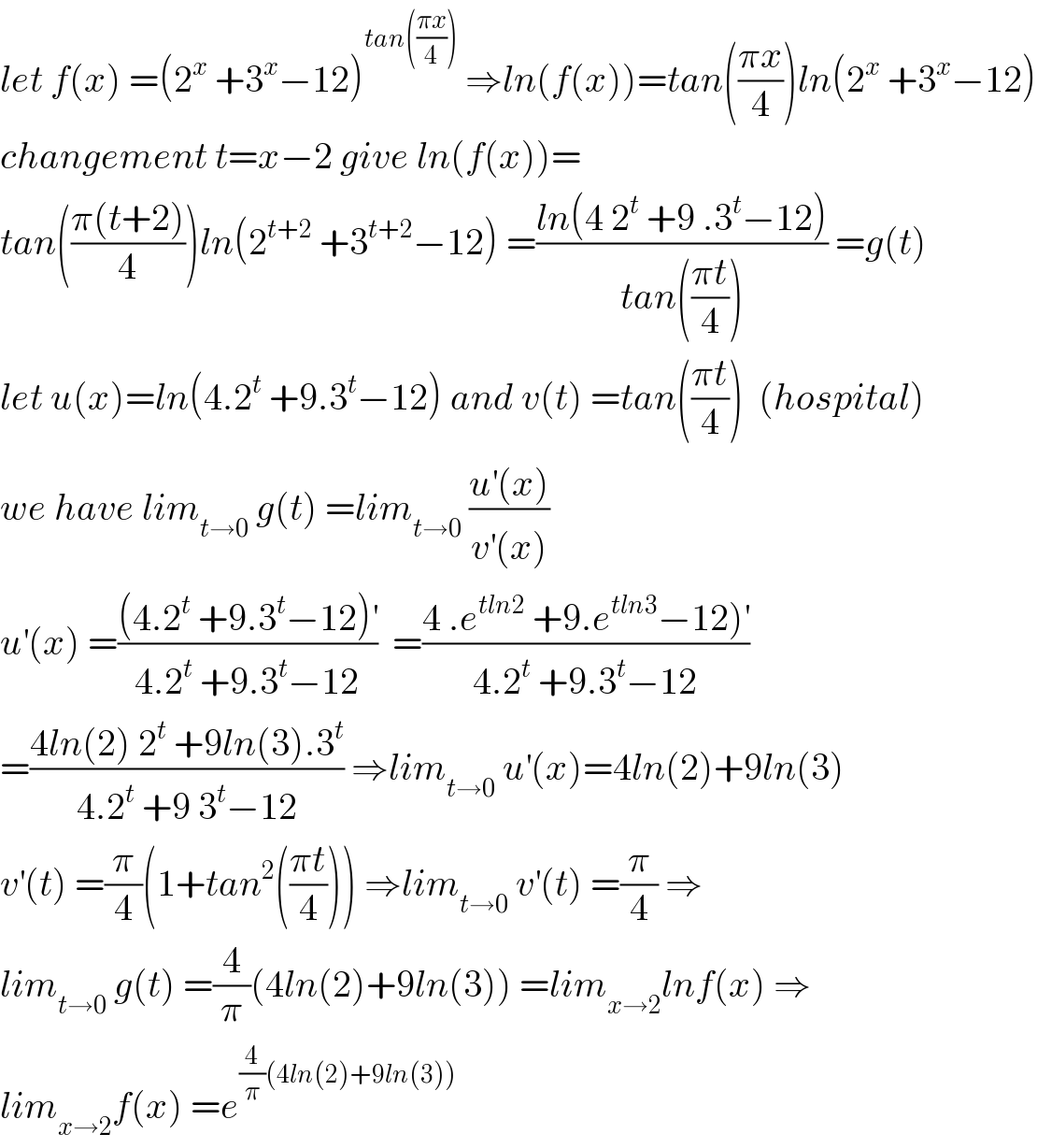 let f(x) =(2^x  +3^x −12)^(tan(((πx)/4)))  ⇒ln(f(x))=tan(((πx)/4))ln(2^x  +3^x −12)  changement t=x−2 give ln(f(x))=  tan(((π(t+2))/4))ln(2^(t+2)  +3^(t+2) −12) =((ln(4 2^t  +9 .3^t −12))/(tan(((πt)/4)))) =g(t)  let u(x)=ln(4.2^t  +9.3^t −12) and v(t) =tan(((πt)/4))  (hospital)  we have lim_(t→0)  g(t) =lim_(t→0)  ((u^′ (x))/(v^′ (x)))  u^′ (x) =(((4.2^t  +9.3^t −12)^′ )/(4.2^t  +9.3^t −12))  =((4 .e^(tln2)  +9.e^(tln3) −12)^′ )/(4.2^t  +9.3^t −12))  =((4ln(2) 2^t  +9ln(3).3^t )/(4.2^t  +9 3^t −12)) ⇒lim_(t→0)  u^′ (x)=4ln(2)+9ln(3)  v^′ (t) =(π/4)(1+tan^2 (((πt)/4))) ⇒lim_(t→0)  v^′ (t) =(π/4) ⇒  lim_(t→0)  g(t) =(4/π)(4ln(2)+9ln(3)) =lim_(x→2) lnf(x) ⇒  lim_(x→2) f(x) =e^((4/π)(4ln(2)+9ln(3)))   
