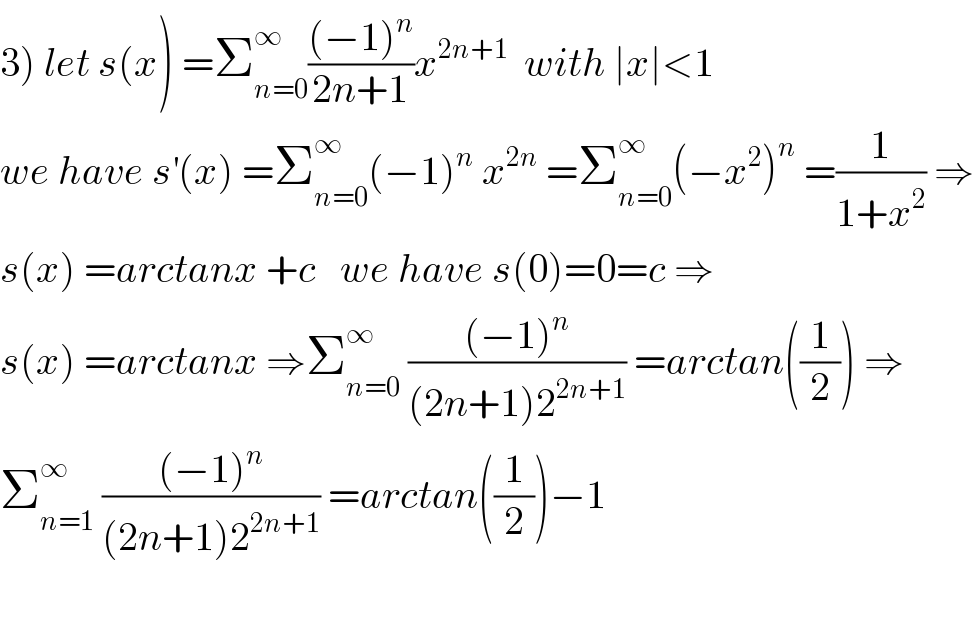 3) let s(x) =Σ_(n=0) ^∞ (((−1)^n )/(2n+1))x^(2n+1)   with ∣x∣<1  we have s^′ (x) =Σ_(n=0) ^∞ (−1)^n  x^(2n)  =Σ_(n=0) ^∞ (−x^2 )^n  =(1/(1+x^2 )) ⇒  s(x) =arctanx +c   we have s(0)=0=c ⇒  s(x) =arctanx ⇒Σ_(n=0) ^∞  (((−1)^n )/((2n+1)2^(2n+1) )) =arctan((1/2)) ⇒  Σ_(n=1) ^∞  (((−1)^n )/((2n+1)2^(2n+1) )) =arctan((1/2))−1    