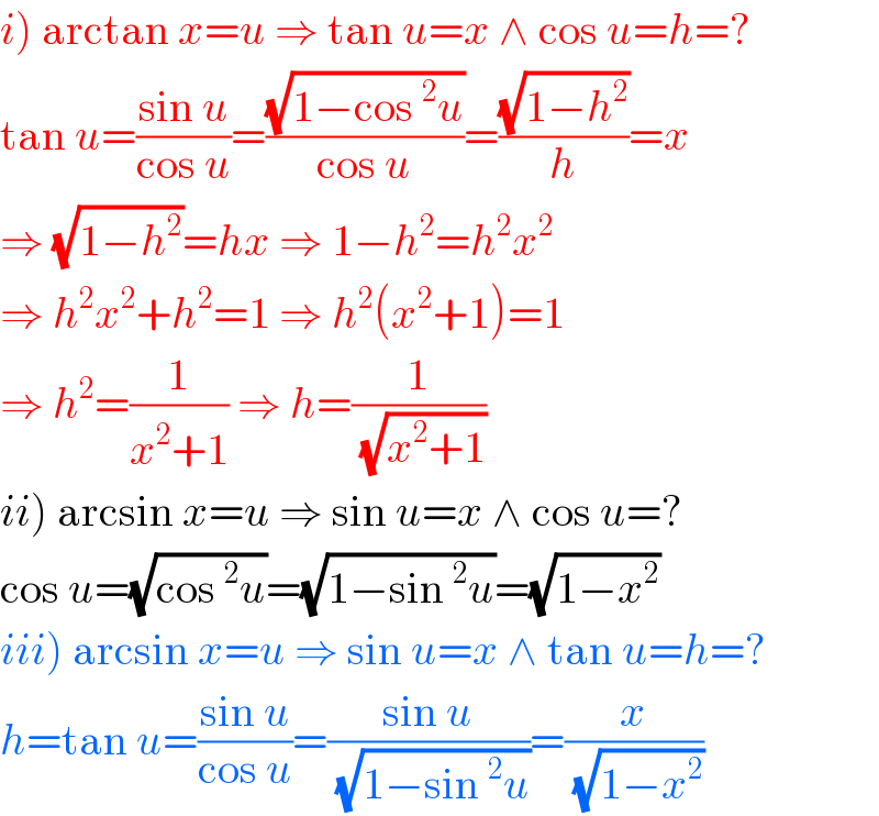 i) arctan x=u ⇒ tan u=x ∧ cos u=h=?  tan u=((sin u)/(cos u))=((√(1−cos^2 u))/(cos u))=((√(1−h^2 ))/h)=x  ⇒ (√(1−h^2 ))=hx ⇒ 1−h^2 =h^2 x^2   ⇒ h^2 x^2 +h^2 =1 ⇒ h^2 (x^2 +1)=1  ⇒ h^2 =(1/(x^2 +1)) ⇒ h=(1/(√(x^2 +1)))  ii) arcsin x=u ⇒ sin u=x ∧ cos u=?  cos u=(√(cos^2 u))=(√(1−sin^2 u))=(√(1−x^2 ))  iii) arcsin x=u ⇒ sin u=x ∧ tan u=h=?  h=tan u=((sin u)/(cos u))=((sin u)/(√(1−sin^2 u)))=(x/(√(1−x^2 )))  