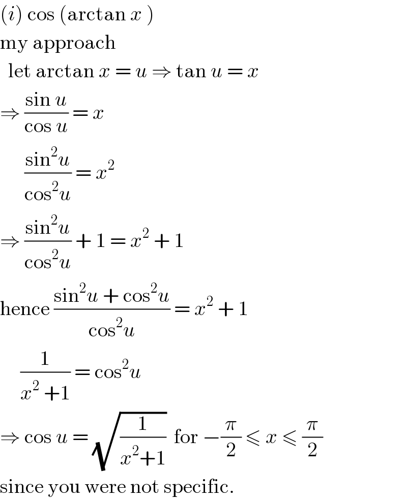 (i) cos (arctan x )  my approach    let arctan x = u ⇒ tan u = x  ⇒ ((sin u)/(cos u)) = x        ((sin^2 u)/(cos^2 u)) = x^2   ⇒ ((sin^2 u)/(cos^2 u)) + 1 = x^2  + 1  hence ((sin^2 u + cos^2 u)/(cos^2 u)) = x^2  + 1       (1/(x^2  +1)) = cos^2 u  ⇒ cos u = (√(1/(x^2 +1)))  for −(π/2) ≤ x ≤ (π/2)  since you were not specific.  
