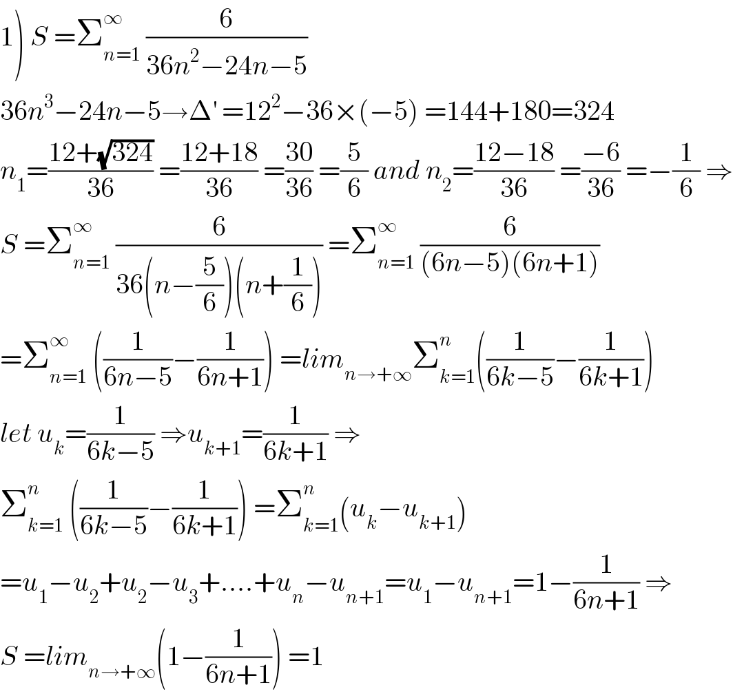 1) S =Σ_(n=1) ^∞  (6/(36n^2 −24n−5))  36n^3 −24n−5→Δ^′  =12^2 −36×(−5) =144+180=324  n_1 =((12+(√(324)))/(36)) =((12+18)/(36)) =((30)/(36)) =(5/6) and n_2 =((12−18)/(36)) =((−6)/(36)) =−(1/6) ⇒  S =Σ_(n=1) ^∞  (6/(36(n−(5/6))(n+(1/6)))) =Σ_(n=1) ^∞  (6/((6n−5)(6n+1)))  =Σ_(n=1) ^∞  ((1/(6n−5))−(1/(6n+1))) =lim_(n→+∞) Σ_(k=1) ^n ((1/(6k−5))−(1/(6k+1)))  let u_k =(1/(6k−5)) ⇒u_(k+1) =(1/(6k+1)) ⇒  Σ_(k=1) ^n  ((1/(6k−5))−(1/(6k+1))) =Σ_(k=1) ^n (u_k −u_(k+1) )  =u_1 −u_2 +u_2 −u_3 +....+u_n −u_(n+1) =u_1 −u_(n+1) =1−(1/(6n+1)) ⇒  S =lim_(n→+∞) (1−(1/(6n+1))) =1  