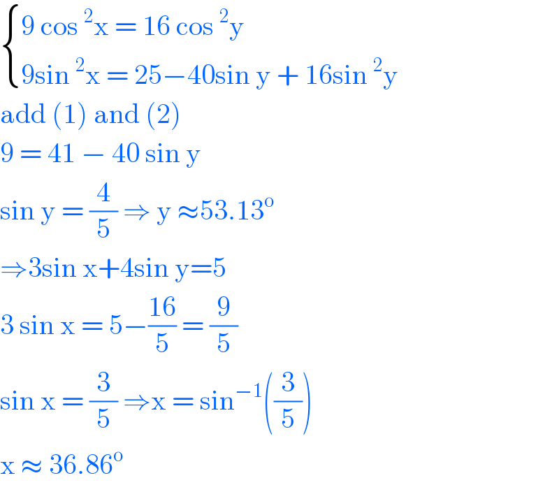  { ((9 cos^2 x = 16 cos^2 y)),((9sin^2 x = 25−40sin y + 16sin^2 y)) :}  add (1) and (2)   9 = 41 − 40 sin y   sin y = (4/5) ⇒ y ≈53.13^o   ⇒3sin x+4sin y=5  3 sin x = 5−((16)/5) = (9/5)   sin x = (3/5) ⇒x = sin^(−1) ((3/5))  x ≈ 36.86^o   