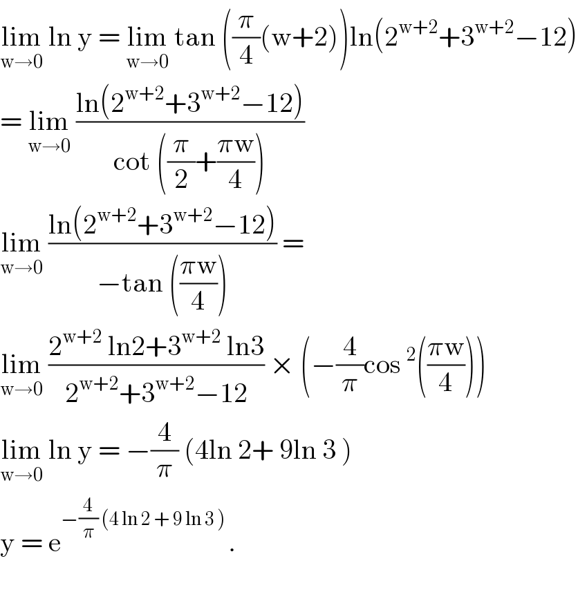 lim_(w→0)  ln y = lim_(w→0)  tan ((π/4)(w+2))ln(2^(w+2) +3^(w+2) −12)  = lim_(w→0)  ((ln(2^(w+2) +3^(w+2) −12))/(cot ((π/2)+((πw)/4))))  lim_(w→0)  ((ln(2^(w+2) +3^(w+2) −12))/(−tan (((πw)/4)))) =  lim_(w→0)  ((2^(w+2)  ln2+3^(w+2)  ln3)/(2^(w+2) +3^(w+2) −12)) × (−(4/π)cos^2 (((πw)/4)))  lim_(w→0)  ln y = −(4/π) (4ln 2+ 9ln 3 )   y = e^(−(4/π) (4 ln 2 + 9 ln 3 ) ) .     