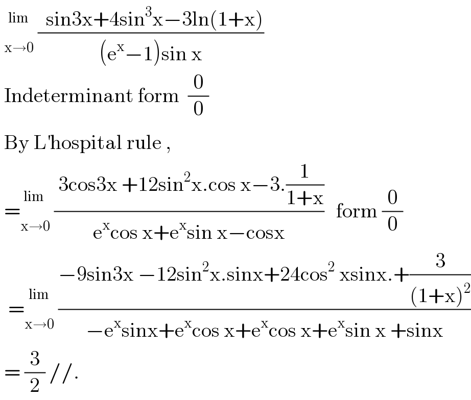   _(x→0) ^(lim)  ((  sin3x+4sin^3 x−3ln(1+x))/((e^x −1)sin x))   Indeterminant form  (0/0)   By L^′ hospital rule ,   = _(x→0) ^(lim )  (( 3cos3x +12sin^2 x.cos x−3.(1/(1+x)))/(e^x cos x+e^x sin x−cosx))   form (0/0)    = _(x→0) ^(lim)  ((−9sin3x −12sin^2 x.sinx+24cos^2  xsinx.+(3/((1+x)^2 )))/(−e^x sinx+e^x cos x+e^x cos x+e^x sin x +sinx))   = (3/2) //.  