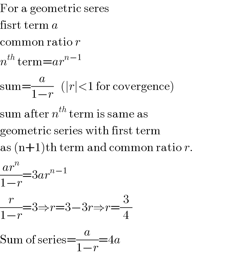 For a geometric seres   fisrt term a  common ratio r  n^(th)  term=ar^(n−1)   sum=(a/(1−r))   (∣r∣<1 for covergence)  sum after n^(th)  term is same as  geometric series with first term  as (n+1)th term and common ratio r.  ((ar^n )/(1−r))=3ar^(n−1)   (r/(1−r))=3⇒r=3−3r⇒r=(3/4)  Sum of series=(a/(1−r))=4a  