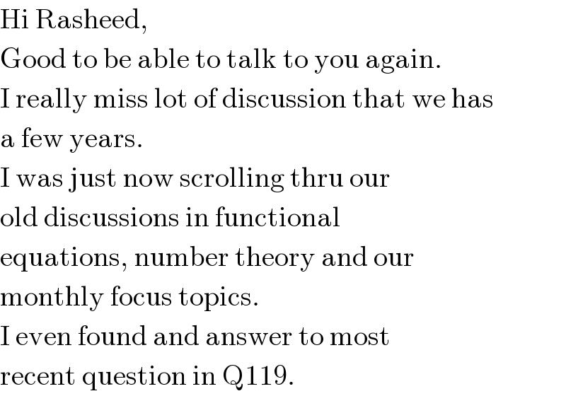 Hi Rasheed,  Good to be able to talk to you again.  I really miss lot of discussion that we has  a few years.  I was just now scrolling thru our  old discussions in functional  equations, number theory and our  monthly focus topics.  I even found and answer to most  recent question in Q119.  