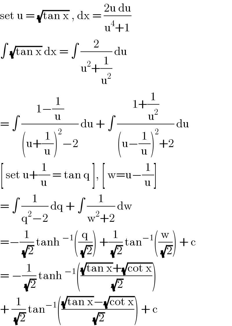 set u = (√(tan x)) , dx = ((2u du)/(u^4 +1))  ∫ (√(tan x)) dx = ∫ (2/(u^2 +(1/u^2 ))) du  = ∫ ((1−(1/u))/((u+(1/u))^2 −2)) du + ∫ ((1+(1/u^2 ))/((u−(1/u))^2 +2)) du  [ set u+(1/u) = tan q ], [ w=u−(1/u)]  = ∫ (1/(q^2 −2)) dq + ∫ (1/(w^2 +2)) dw   =−(1/(√2)) tanh^(−1) ((q/(√2))) +(1/(√2)) tan^(−1) ((w/(√2))) + c  = −(1/(√2)) tanh^(−1) ((((√(tan x))+(√(cot x)))/(√2)))  + (1/(√2)) tan^(−1) ((((√(tan x))−(√(cot x)))/(√2))) + c   