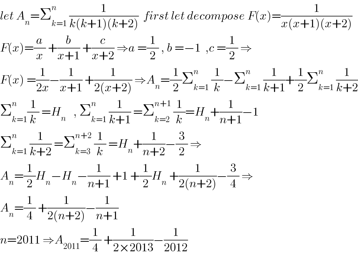 let A_n =Σ_(k=1) ^n  (1/(k(k+1)(k+2)))  first let decompose F(x)=(1/(x(x+1)(x+2)))  F(x)=(a/x) +(b/(x+1)) +(c/(x+2)) ⇒a =(1/2) , b =−1  ,c =(1/2) ⇒  F(x) =(1/(2x))−(1/(x+1)) +(1/(2(x+2))) ⇒A_n =(1/2)Σ_(k=1) ^n  (1/k)−Σ_(k=1) ^n  (1/(k+1))+(1/2)Σ_(k=1) ^n  (1/(k+2))  Σ_(k=1) ^n (1/k) =H_n    , Σ_(k=1) ^n  (1/(k+1)) =Σ_(k=2) ^(n+1)  (1/k)=H_n +(1/(n+1))−1  Σ_(k=1) ^n  (1/(k+2)) =Σ_(k=3) ^(n+2)  (1/k) =H_n +(1/(n+2))−(3/2) ⇒  A_n =(1/2)H_n −H_n −(1/(n+1)) +1 +(1/2)H_n  +(1/(2(n+2)))−(3/4) ⇒  A_n =(1/4) +(1/(2(n+2)))−(1/(n+1))  n=2011 ⇒A_(2011) =(1/4) +(1/(2×2013))−(1/(2012))  
