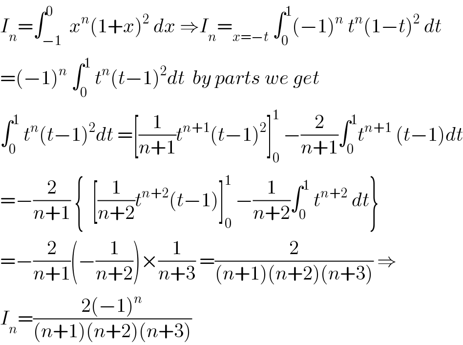 I_n =∫_(−1) ^0  x^n (1+x)^2  dx ⇒I_n =_(x=−t)  ∫_0 ^1 (−1)^n  t^n (1−t)^2  dt  =(−1)^n  ∫_0 ^1  t^n (t−1)^2 dt  by parts we get  ∫_0 ^1  t^n (t−1)^2 dt =[(1/(n+1))t^(n+1) (t−1)^2 ]_0 ^1  −(2/(n+1))∫_0 ^1 t^(n+1)  (t−1)dt  =−(2/(n+1)) {  [(1/(n+2))t^(n+2) (t−1)]_0 ^1  −(1/(n+2))∫_0 ^1  t^(n+2)  dt}  =−(2/(n+1))(−(1/(n+2)))×(1/(n+3)) =(2/((n+1)(n+2)(n+3))) ⇒  I_n =((2(−1)^n )/((n+1)(n+2)(n+3)))  