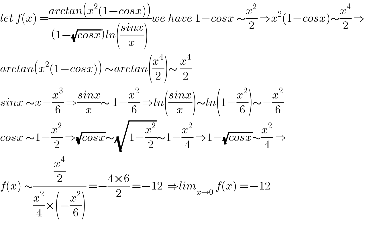 let f(x) =((arctan(x^2 (1−cosx)))/((1−(√(cosx)))ln(((sinx)/x))))we have 1−cosx ∼(x^2 /2) ⇒x^2 (1−cosx)∼(x^4 /2) ⇒  arctan(x^2 (1−cosx)) ∼arctan((x^4 /2))∼ (x^4 /2)  sinx ∼x−(x^3 /6) ⇒((sinx)/x)∼ 1−(x^2 /6) ⇒ln(((sinx)/x))∼ln(1−(x^2 /6))∼−(x^2 /6)  cosx ∼1−(x^2 /2) ⇒(√(cosx))∼(√(1−(x^2 /2)))∼1−(x^2 /4) ⇒1−(√(cosx))∼(x^2 /4) ⇒  f(x) ∼((x^4 /2)/((x^2 /4)×(−(x^2 /6)))) =−((4×6)/2) =−12  ⇒lim_(x→0)  f(x) =−12    