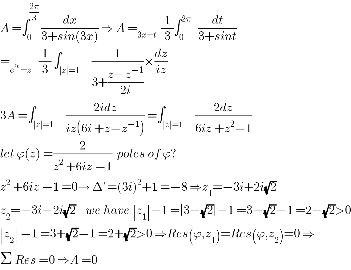 A =∫_0 ^((2π)/3)  (dx/(3+sin(3x))) ⇒ A =_(3x=t)   (1/3)∫_0 ^(2π)    (dt/(3+sint))  =_(e^(it)  =z)    (1/3) ∫_(∣z∣=1)     (1/(3+((z−z^(−1) )/(2i))))×(dz/(iz))  3A =∫_(∣z∣=1)     ((2idz)/(iz(6i +z−z^(−1) ))) =∫_(∣z∣=1)     ((2dz)/(6iz +z^2 −1))  let ϕ(z) =(2/(z^2  +6iz −1))  poles of ϕ?  z^2  +6iz −1 =0→ Δ^′  =(3i)^2 +1 =−8 ⇒z_1 =−3i+2i(√2)  z_2 =−3i−2i(√2)    we have ∣z_1 ∣−1 =∣3−(√2)∣−1 =3−(√2)−1 =2−(√2)>0  ∣z_2 ∣ −1 =3+(√2)−1 =2+(√2)>0 ⇒Res(ϕ,z_1 )=Res(ϕ,z_2 )=0 ⇒  Σ Res =0 ⇒A =0  