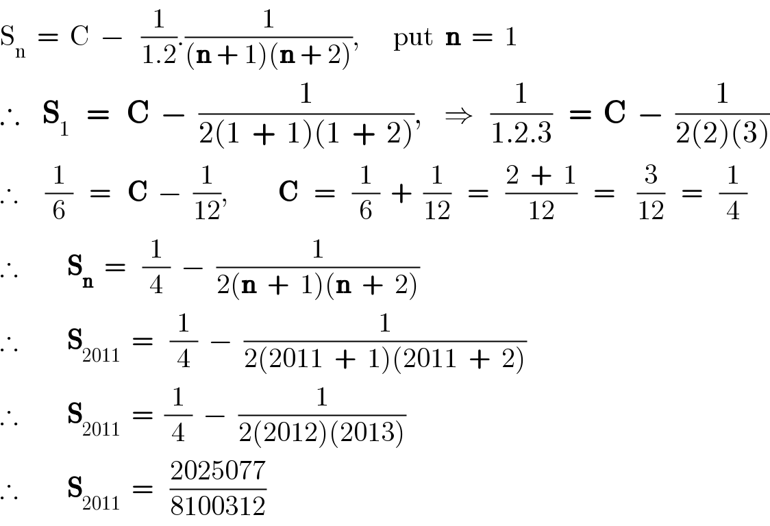 S_n   =  C  −   (1/(1.2)).(1/((n + 1)(n + 2))),      put  n  =  1  ∴    S_1    =   C  −  (1/(2(1  +  1)(1  +  2))),    ⇒   (1/(1.2.3))   =  C  −  (1/(2(2)(3)))  ∴     (1/6)   =   C  −  (1/(12)),         C   =   (1/6)  +  (1/(12))   =   ((2  +  1)/(12))   =    (3/(12))   =   (1/4)  ∴         S_n   =   (1/4)  −  (1/(2(n  +  1)(n  +  2)))  ∴         S_(2011)   =   (1/4)  −  (1/(2(2011  +  1)(2011  +  2)))  ∴         S_(2011)   =  (1/4)  −  (1/(2(2012)(2013)))  ∴         S_(2011)   =   ((2025077)/(8100312))  