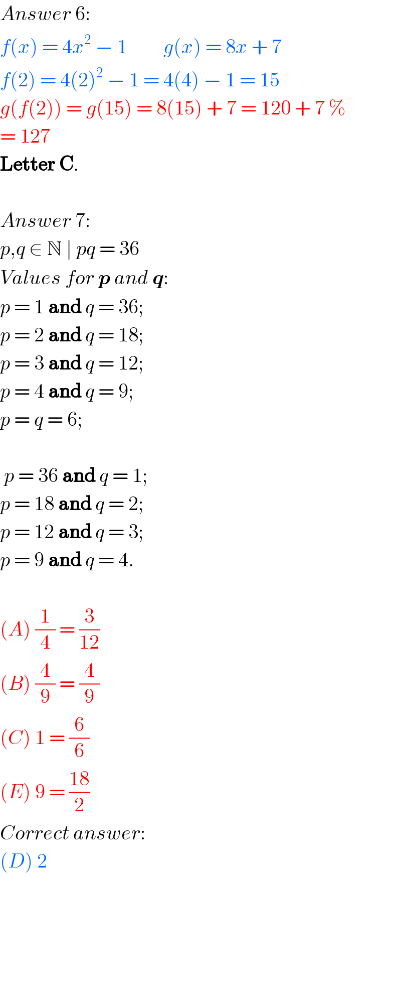 Answer 6:  f(x) = 4x^2  − 1         g(x) = 8x + 7  f(2) = 4(2)^2  − 1 = 4(4) − 1 = 15  g(f(2)) = g(15) = 8(15) + 7 = 120 + 7 %  = 127  Letter C.    Answer 7:  p,q ∈ N ∣ pq = 36  Values for p and q:  p = 1 and q = 36;  p = 2 and q = 18;  p = 3 and q = 12;  p = 4 and q = 9;  p = q = 6;     p = 36 and q = 1;  p = 18 and q = 2;  p = 12 and q = 3;  p = 9 and q = 4.    (A) (1/4) = (3/(12))  (B) (4/9) = (4/9)   (C) 1 = (6/6)  (E) 9 = ((18)/2)  Correct answer:  (D) 2           