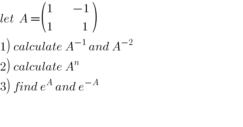 let  A = (((1        −1)),((1            1)) )  1) calculate A^(−1)  and A^(−2)   2) calculate A^n   3) find e^A  and e^(−A)   