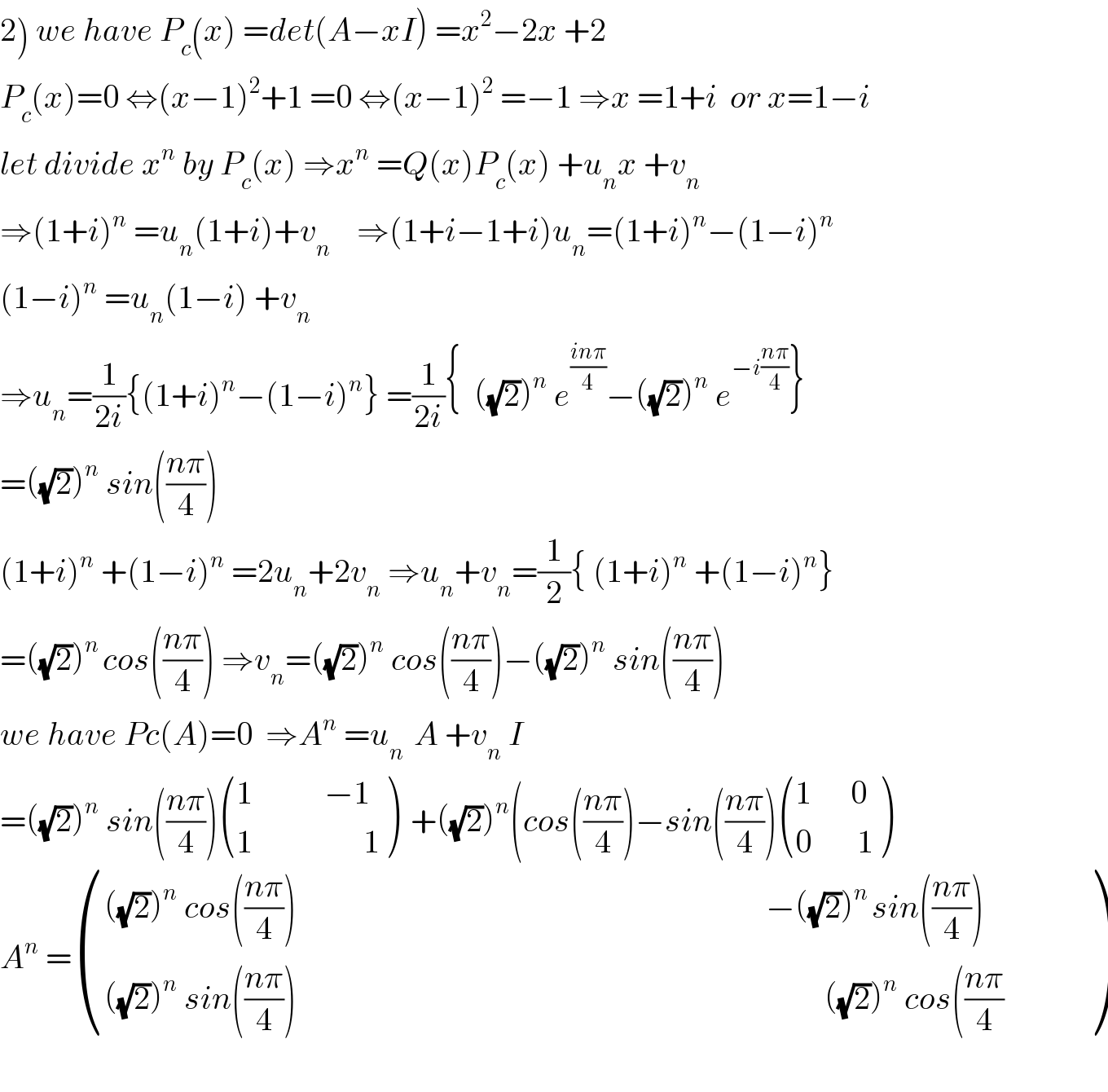 2) we have P_c (x) =det(A−xI) =x^2 −2x +2  P_c (x)=0 ⇔(x−1)^2 +1 =0 ⇔(x−1)^2  =−1 ⇒x =1+i  or x=1−i  let divide x^n  by P_c (x) ⇒x^n  =Q(x)P_c (x) +u_n x +v_n   ⇒(1+i)^n  =u_n (1+i)+v_n     ⇒(1+i−1+i)u_n =(1+i)^n −(1−i)^n   (1−i)^n  =u_n (1−i) +v_n   ⇒u_n =(1/(2i)){(1+i)^n −(1−i)^n } =(1/(2i)){  ((√2))^n  e^((inπ)/4) −((√2))^n  e^(−i((nπ)/4)) }  =((√2))^n  sin(((nπ)/4))  (1+i)^n  +(1−i)^n  =2u_n +2v_n  ⇒u_n +v_n =(1/2){ (1+i)^n  +(1−i)^n }  =((√2))^(n ) cos(((nπ)/4)) ⇒v_n =((√2))^n  cos(((nπ)/4))−((√2))^n  sin(((nπ)/4))  we have Pc(A)=0  ⇒A^n  =u_(n )  A +v_n  I  =((√2))^n  sin(((nπ)/4)) (((1           −1)),((1                 1)) )  +((√2))^n (cos(((nπ)/4))−sin(((nπ)/4)) (((1      0)),((0       1)) )  A^n  = (((((√2))^n  cos(((nπ)/4))                                                                        −((√2))^(n ) sin(((nπ)/4)))),((((√2))^n  sin(((nπ)/4))                                                                                 ((√2))^n  cos(((nπ)/4)           )) )    
