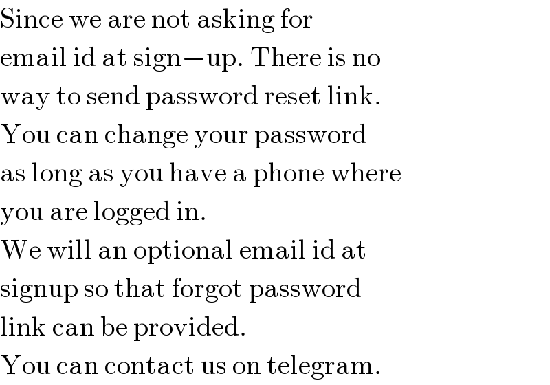 Since we are not asking for  email id at sign−up. There is no  way to send password reset link.  You can change your password  as long as you have a phone where  you are logged in.  We will an optional email id at  signup so that forgot password  link can be provided.  You can contact us on telegram.  