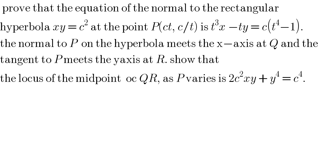  prove that the equation of the normal to the rectangular  hyperbola xy = c^2  at the point P(ct, c/t) is t^3 x −ty = c(t^4 −1).  the normal to P  on the hyperbola meets the x−axis at Q and the  tangent to P meets the yaxis at R. show that  the locus of the midpoint  oc QR, as P varies is 2c^2 xy + y^4  = c^4 .  