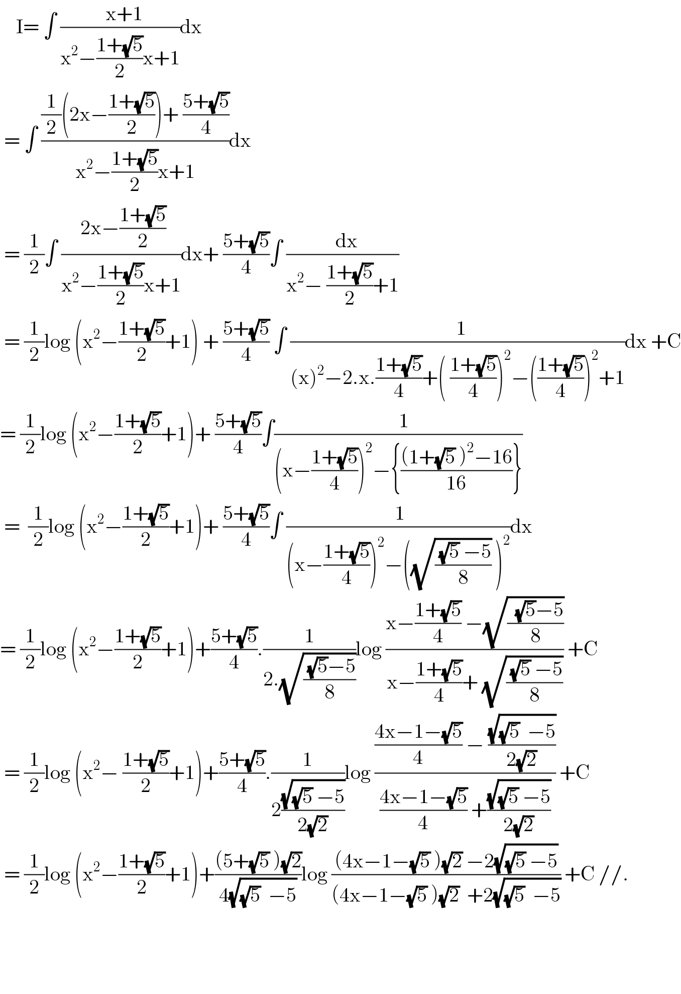     I= ∫ ((  x+1)/(x^2 −((1+(√5))/2)x+1))dx   = ∫ (((1/2)(2x−((1+(√5))/2))+ ((5+(√5))/4))/(x^2 −((1+(√5))/2)x+1))dx   = (1/2)∫ (( 2x−((1+(√5))/2))/(x^2 −((1+(√5))/2)x+1))dx+ ((5+(√5))/4)∫ ((  dx)/(x^2 − ((1+(√5))/2)+1))   = (1/2)log (x^2 −((1+(√5))/2)+1) + ((5+(√5))/4) ∫ ((  1)/((x)^2 −2.x.((1+(√5))/4)+( ((1+(√5))/4))^2 −(((1+(√5))/4))^2 +1))dx +C  = (1/2)log (x^2 −((1+(√5))/2)+1)+ ((5+(√5))/4)∫((   1)/((x−((1+(√5))/4))^2 −{(((1+(√5) )^2 −16)/(16))}))   =  (1/2)log (x^2 −((1+(√5))/2)+1)+ ((5+(√5))/4)∫ (( 1)/((x−((1+(√5))/4))^2 −((√(( (√5) −5)/8)) )^2 ))dx  = (1/2)log (x^2 −((1+(√5))/2)+1)+((5+(√5))/4).(1/(2.(√(( (√5)−5)/8))))log ((x−((1+(√5))/4) −(√((  (√5)−5)/8)))/(x−((1+(√5))/4)+ (√(( (√5) −5)/8)))) +C   = (1/2)log (x^2 − ((1+(√5))/2)+1)+((5+(√5))/4).(1/(2((√((√5) −5))/(2(√2)))))log ((((4x−1−(√5))/4) − ((√((√5)  −5))/(2(√2))))/(((4x−1−(√5))/4) +((√((√5) −5))/(2(√2))))) +C   = (1/2)log (x^2 −((1+(√5))/2)+1)+(((5+(√5) )(√2))/(4(√((√5)  −5))))log (((4x−1−(√5) )(√2) −2(√((√5) −5)))/((4x−1−(√5) )(√2)  +2(√((√5)  −5)))) +C //.           