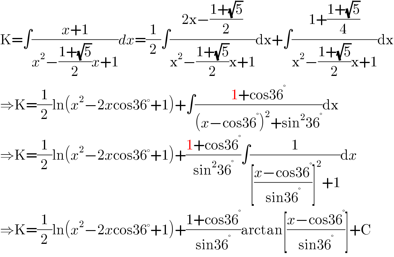 K=∫((x+1)/(x^2 −((1+(√5))/2)x+1))dx=(1/2)∫((2x−((1+(√5))/2))/(x^2 −((1+(√5))/2)x+1))dx+∫((1+((1+(√5))/4))/(x^2 −((1+(√5))/2)x+1))dx  ⇒K=(1/2)ln(x^2 −2xcos36°+1)+∫((1+cos36^° )/((x−cos36^° )^2 +sin^2 36^° ))dx  ⇒K=(1/2)ln(x^2 −2xcos36°+1)+((1+cos36^° )/(sin^2 36^° ))∫(1/([((x−cos36^° )/(sin36^° ))]^2 +1))dx  ⇒K=(1/2)ln(x^2 −2xcos36°+1)+((1+cos36^° )/(sin36^° ))arctan[((x−cos36^° )/(sin36^° ))]+C  