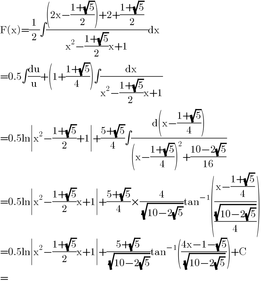 F(x)=(1/2)∫(((2x−((1+(√5))/2))+2+((1+(√5))/2)  )/(x^2 −((1+(√5))/2)x+1))dx  =0.5∫(du/u)+(1+((1+(√5))/(4 )))∫(dx/(x^2 −((1+(√5))/(2 ))x+1))  =0.5ln∣x^2 −((1+(√5))/2)+1∣+((5+(√5))/4)∫((d(x−((1+(√5))/4)))/((x−((1+(√5))/4))^2 +((10−2(√5))/(16))))  =0.5ln∣x^2 −((1+(√5))/2)x+1∣+((5+(√5))/4)×(4/(√(10−2(√5))))tan^(−1) (((x−((1+(√5))/4))/((√(10−2(√5)))/4)))  =0.5ln∣x^2 −((1+(√5))/2)x+1∣+((5+(√5))/(√(10−2(√5))))tan^(−1) (((4x−1−(√5))/(√(10−2(√5)))))+C  =    
