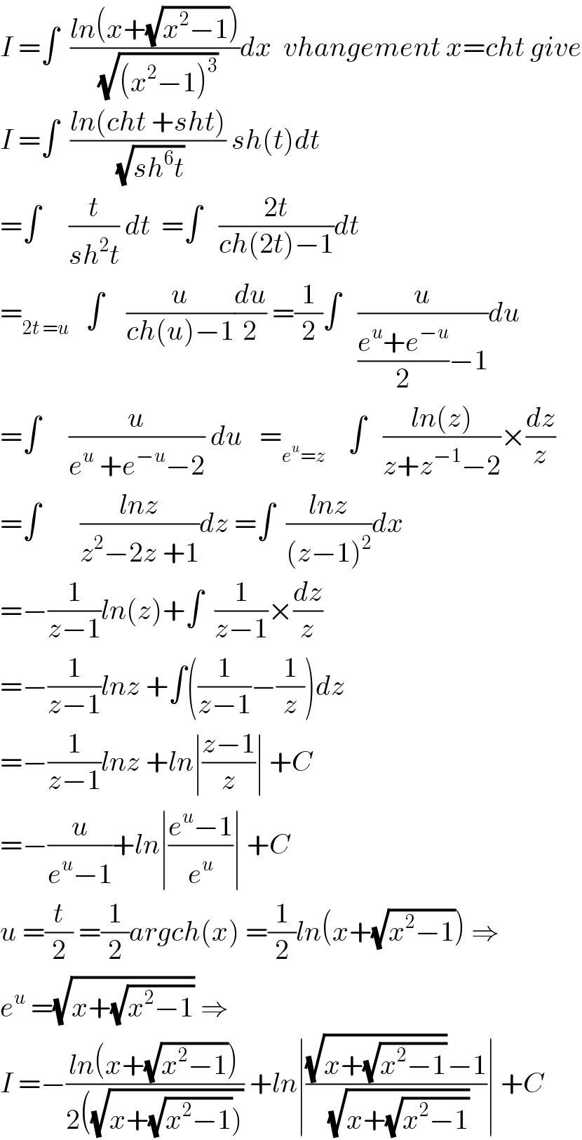 I =∫  ((ln(x+(√(x^2 −1))))/(√((x^2 −1)^3 )))dx  vhangement x=cht give  I =∫  ((ln(cht +sht))/(√(sh^6 t))) sh(t)dt  =∫     (t/(sh^2 t)) dt  =∫   ((2t)/(ch(2t)−1))dt  =_(2t =u)    ∫    (u/(ch(u)−1))(du/2) =(1/2)∫   (u/(((e^u +e^(−u) )/2)−1))du  =∫     (u/(e^u  +e^(−u) −2)) du   =_(e^u =z)     ∫   ((ln(z))/(z+z^(−1) −2))×(dz/z)  =∫       ((lnz)/(z^2 −2z +1))dz =∫  ((lnz)/((z−1)^2 ))dx  =−(1/(z−1))ln(z)+∫  (1/(z−1))×(dz/z)  =−(1/(z−1))lnz +∫((1/(z−1))−(1/z))dz  =−(1/(z−1))lnz +ln∣((z−1)/z)∣ +C  =−(u/(e^u −1))+ln∣((e^u −1)/e^u )∣ +C  u =(t/2) =(1/2)argch(x) =(1/2)ln(x+(√(x^2 −1))) ⇒  e^u  =(√(x+(√(x^2 −1)))) ⇒  I =−((ln(x+(√(x^2 −1))))/(2((√(x+(√(x^2 −1))))))) +ln∣(((√(x+(√(x^2 −1))))−1)/(√(x+(√(x^2 −1)))))∣ +C  