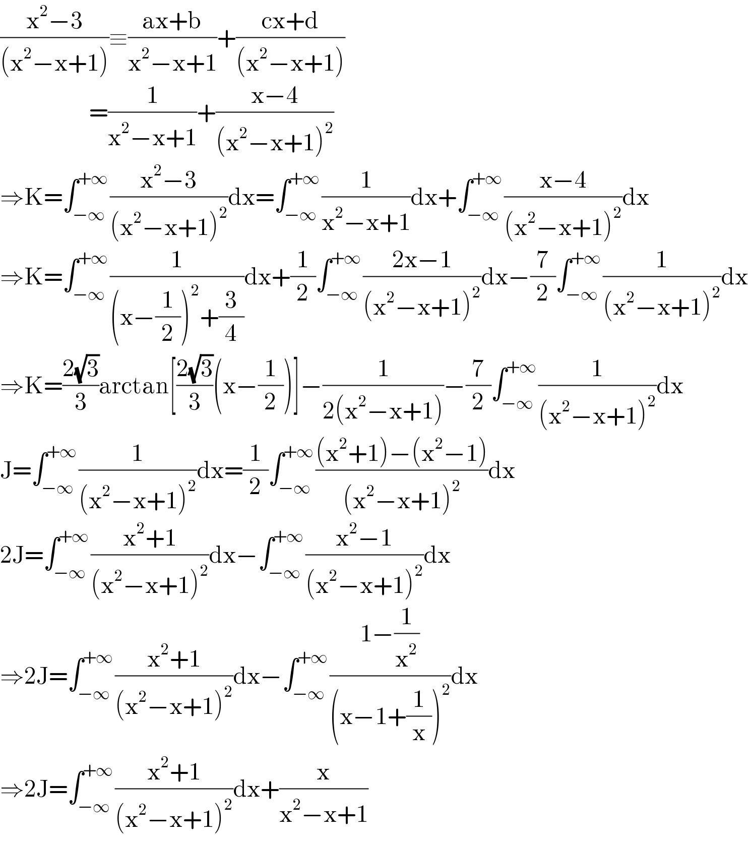 ((x^2 −3)/((x^2 −x+1)))≡((ax+b)/(x^2 −x+1))+((cx+d)/((x^2 −x+1)))                        =(1/(x^2 −x+1))+((x−4)/((x^2 −x+1)^2 ))                        ⇒K=∫_(−∞) ^(+∞) ((x^2 −3)/((x^2 −x+1)^2 ))dx=∫_(−∞) ^(+∞) (1/(x^2 −x+1))dx+∫_(−∞) ^(+∞) ((x−4)/((x^2 −x+1)^2 ))dx  ⇒K=∫_(−∞) ^(+∞) (1/((x−(1/2))^2 +(3/4)))dx+(1/2)∫_(−∞) ^(+∞) ((2x−1)/((x^2 −x+1)^2 ))dx−(7/2)∫_(−∞) ^(+∞) (1/((x^2 −x+1)^2 ))dx  ⇒K=((2(√3))/3)arctan[((2(√3))/3)(x−(1/2))]−(1/(2(x^2 −x+1)))−(7/2)∫_(−∞) ^(+∞) (1/((x^2 −x+1)^2 ))dx  J=∫_(−∞) ^(+∞) (1/((x^2 −x+1)^2 ))dx=(1/2)∫_(−∞) ^(+∞) (((x^2 +1)−(x^2 −1))/((x^2 −x+1)^2 ))dx  2J=∫_(−∞) ^(+∞) ((x^2 +1)/((x^2 −x+1)^2 ))dx−∫_(−∞) ^(+∞) ((x^2 −1)/((x^2 −x+1)^2 ))dx  ⇒2J=∫_(−∞) ^(+∞) ((x^2 +1)/((x^2 −x+1)^2 ))dx−∫_(−∞) ^(+∞) ((1−(1/x^2 ))/((x−1+(1/x))^2 ))dx  ⇒2J=∫_(−∞) ^(+∞) ((x^2 +1)/((x^2 −x+1)^2 ))dx+(x/(x^2 −x+1))  