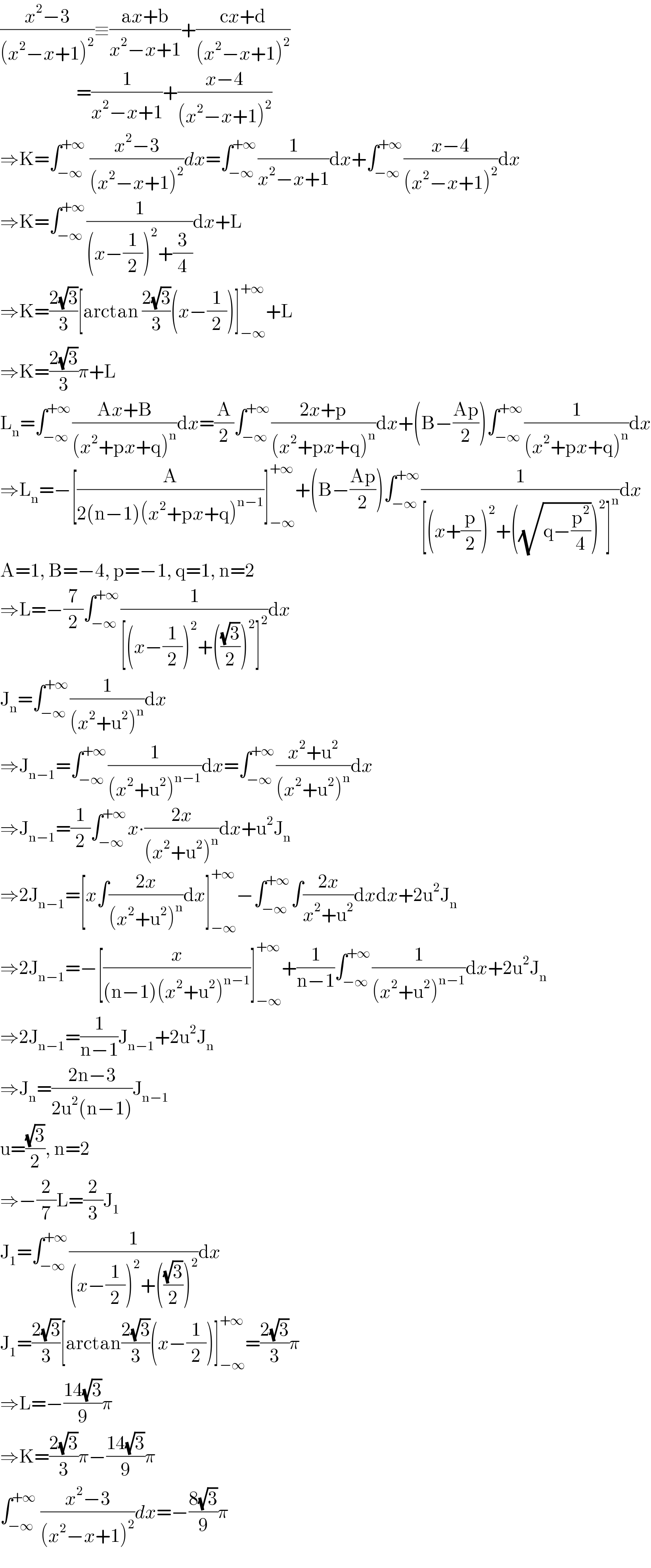 ((x^2 −3)/((x^2 −x+1)^2 ))≡((ax+b)/(x^2 −x+1))+((cx+d)/((x^2 −x+1)^2 ))                          =(1/(x^2 −x+1))+((x−4)/((x^2 −x+1)^2 ))  ⇒K=∫_(−∞) ^(+∞)  ((x^2 −3)/((x^2 −x+1)^2 ))dx=∫_(−∞) ^(+∞) (1/(x^2 −x+1))dx+∫_(−∞) ^(+∞) ((x−4)/((x^2 −x+1)^2 ))dx  ⇒K=∫_(−∞) ^(+∞) (1/((x−(1/2))^2 +(3/4)))dx+L  ⇒K=((2(√3))/3)[arctan ((2(√3))/3)(x−(1/2))]_(−∞) ^(+∞) +L  ⇒K=((2(√3))/3)π+L  L_n =∫_(−∞) ^(+∞) ((Ax+B)/((x^2 +px+q)^n ))dx=(A/2)∫_(−∞) ^(+∞) ((2x+p)/((x^2 +px+q)^n ))dx+(B−((Ap)/2))∫_(−∞) ^(+∞) (1/((x^2 +px+q)^n ))dx  ⇒L_n =−[(A/(2(n−1)(x^2 +px+q)^(n−1) ))]_(−∞) ^(+∞) +(B−((Ap)/2))∫_(−∞) ^(+∞) (1/([(x+(p/2))^2 +((√(q−(p^2 /4))))^2 ]^n ))dx  A=1, B=−4, p=−1, q=1, n=2  ⇒L=−(7/2)∫_(−∞) ^(+∞) (1/([(x−(1/2))^2 +(((√3)/2))^2 ]^2 ))dx  J_n =∫_(−∞) ^(+∞) (1/((x^2 +u^2 )^n ))dx  ⇒J_(n−1) =∫_(−∞) ^(+∞) (1/((x^2 +u^2 )^(n−1) ))dx=∫_(−∞) ^(+∞) ((x^2 +u^2 )/((x^2 +u^2 )^n ))dx  ⇒J_(n−1) =(1/2)∫_(−∞) ^(+∞) x∙((2x)/((x^2 +u^2 )^n ))dx+u^2 J_n   ⇒2J_(n−1) =[x∫((2x)/((x^2 +u^2 )^n ))dx]_(−∞) ^(+∞) −∫_(−∞) ^(+∞) ∫((2x)/(x^2 +u^2 ))dxdx+2u^2 J_n   ⇒2J_(n−1) =−[(x/((n−1)(x^2 +u^2 )^(n−1) ))]_(−∞) ^(+∞) +(1/(n−1))∫_(−∞) ^(+∞) (1/((x^2 +u^2 )^(n−1) ))dx+2u^2 J_n   ⇒2J_(n−1) =(1/(n−1))J_(n−1) +2u^2 J_n   ⇒J_n =((2n−3)/(2u^2 (n−1)))J_(n−1)   u=((√3)/2), n=2  ⇒−(2/7)L=(2/3)J_1   J_1 =∫_(−∞) ^(+∞) (1/((x−(1/2))^2 +(((√3)/2))^2 ))dx  J_1 =((2(√3))/3)[arctan((2(√3))/3)(x−(1/2))]_(−∞) ^(+∞) =((2(√3))/3)π  ⇒L=−((14(√3))/9)π  ⇒K=((2(√3))/3)π−((14(√3))/9)π  ∫_(−∞) ^(+∞)  ((x^2 −3)/((x^2 −x+1)^2 ))dx=−((8(√3))/9)π  