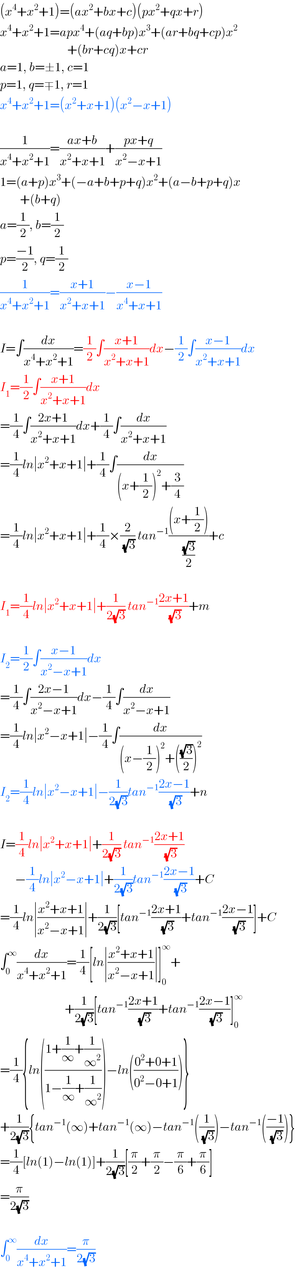 (x^4 +x^2 +1)=(ax^2 +bx+c)(px^2 +qx+r)  x^4 +x^2 +1=apx^4 +(aq+bp)x^3 +(ar+bq+cp)x^2                              +(br+cq)x+cr  a=1, b=±1, c=1  p=1, q=∓1, r=1  x^4 +x^2 +1=(x^2 +x+1)(x^2 −x+1)    (1/(x^4 +x^2 +1))=((ax+b)/(x^2 +x+1))+((px+q)/(x^2 −x+1))  1=(a+p)x^3 +(−a+b+p+q)x^2 +(a−b+p+q)x          +(b+q)  a=(1/2), b=(1/2)  p=((−1)/2), q=(1/2)  (1/(x^4 +x^2 +1))=((x+1)/(x^2 +x+1))−((x−1)/(x^4 +x+1))    I=∫(dx/(x^4 +x^2 +1))=(1/2)∫((x+1)/(x^2 +x+1))dx−(1/2)∫((x−1)/(x^2 +x+1))dx  I_1 =(1/2)∫((x+1)/(x^2 +x+1))dx  =(1/4)∫((2x+1)/(x^2 +x+1))dx+(1/4)∫(dx/(x^2 +x+1))  =(1/4)ln∣x^2 +x+1∣+(1/4)∫(dx/((x+(1/2))^2 +(3/4)))  =(1/4)ln∣x^2 +x+1∣+(1/4)×(2/(√3)) tan^(−1) (((x+(1/2)))/((√3)/2))+c    I_1 =(1/4)ln∣x^2 +x+1∣+(1/(2(√3))) tan^(−1) ((2x+1)/(√3))+m    I_2 =(1/2)∫((x−1)/(x^2 −x+1))dx  =(1/4)∫((2x−1)/(x^2 −x+1))dx−(1/4)∫(dx/(x^2 −x+1))  =(1/4)ln∣x^2 −x+1∣−(1/4)∫(dx/((x−(1/2))^2 +(((√3)/2))^2 ))  I_2 =(1/4)ln∣x^2 −x+1∣−(1/(2(√3)))tan^(−1) ((2x−1)/(√3))+n    I=(1/4)ln∣x^2 +x+1∣+(1/(2(√3))) tan^(−1) ((2x+1)/(√3))        −(1/4)ln∣x^2 −x+1∣+(1/(2(√3)))tan^(−1) ((2x−1)/(√3))+C  =(1/4)ln∣((x^2 +x+1)/(x^2 −x+1))∣+(1/(2(√3)))[tan^(−1) ((2x+1)/(√3))+tan^(−1) ((2x−1)/(√3))]+C  ∫_0 ^∞ (dx/(x^4 +x^2 +1))=(1/4)[ln∣((x^2 +x+1)/(x^2 −x+1))∣]_0 ^∞ +                            +(1/(2(√3)))[tan^(−1) ((2x+1)/(√3))+tan^(−1) ((2x−1)/(√3))]_0 ^∞   =(1/4){ln(((1+(1/∞)+(1/∞^2 ))/(1−(1/∞)+(1/∞^2 ))))−ln(((0^2 +0+1)/(0^2 −0+1)))}  +(1/(2(√3))){tan^(−1) (∞)+tan^(−1) (∞)−tan^(−1) ((1/(√3)))−tan^(−1) (((−1)/(√3)))}  =(1/4)[ln(1)−ln(1)]+(1/(2(√3)))[(π/2)+(π/2)−(π/6)+(π/6)]  =(π/(2(√3)))    ∫_0 ^∞ (dx/(x^4 +x^2 +1))=(π/(2(√3)))  