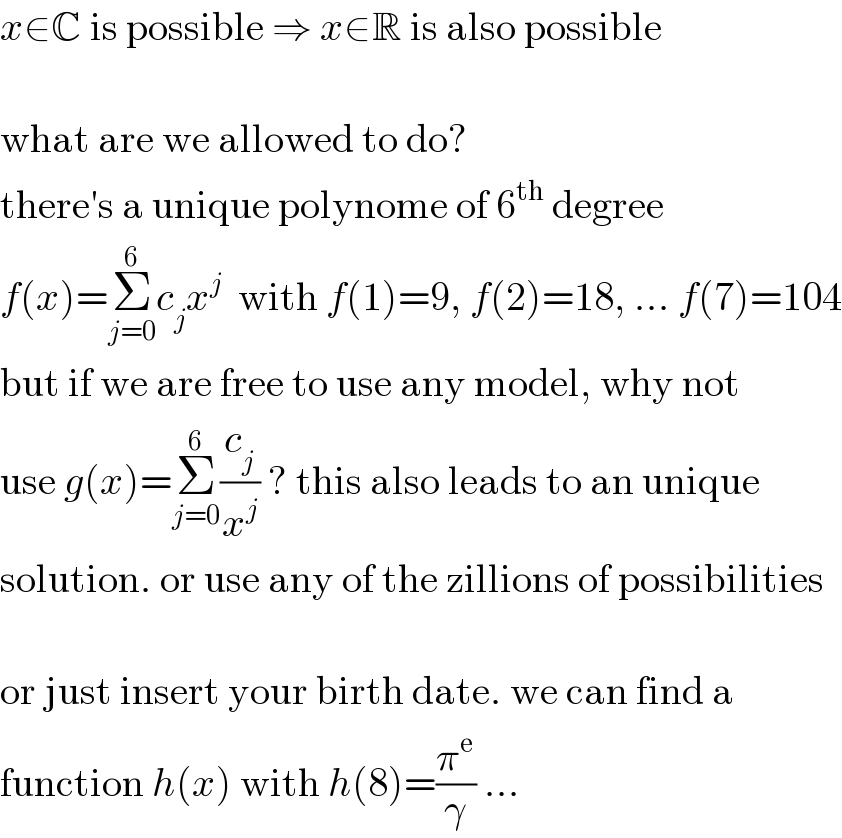 x∈C is possible ⇒ x∈R is also possible    what are we allowed to do?  there′s a unique polynome of 6^(th)  degree  f(x)=Σ_(j=0) ^6 c_j x^j   with f(1)=9, f(2)=18, ... f(7)=104  but if we are free to use any model, why not  use g(x)=Σ_(j=0) ^6 (c_j /x^j ) ? this also leads to an unique  solution. or use any of the zillions of possibilities    or just insert your birth date. we can find a  function h(x) with h(8)=(π^e /γ) ...  