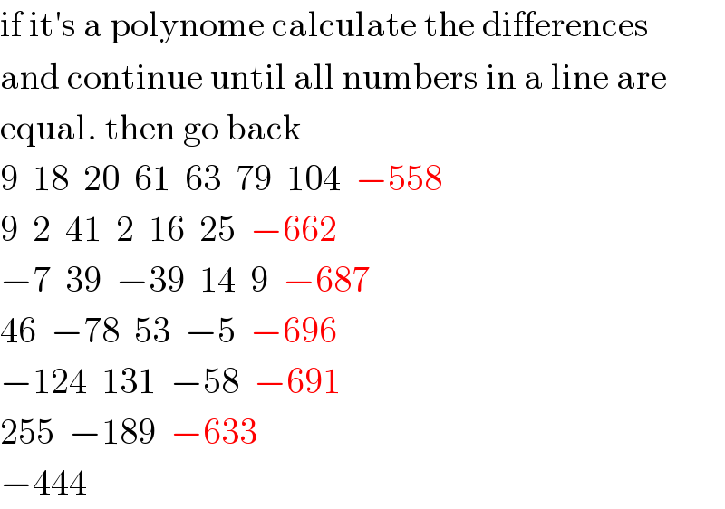 if it′s a polynome calculate the differences  and continue until all numbers in a line are  equal. then go back  9  18  20  61  63  79  104  −558  9  2  41  2  16  25  −662  −7  39  −39  14  9  −687  46  −78  53  −5  −696  −124  131  −58  −691  255  −189  −633  −444  