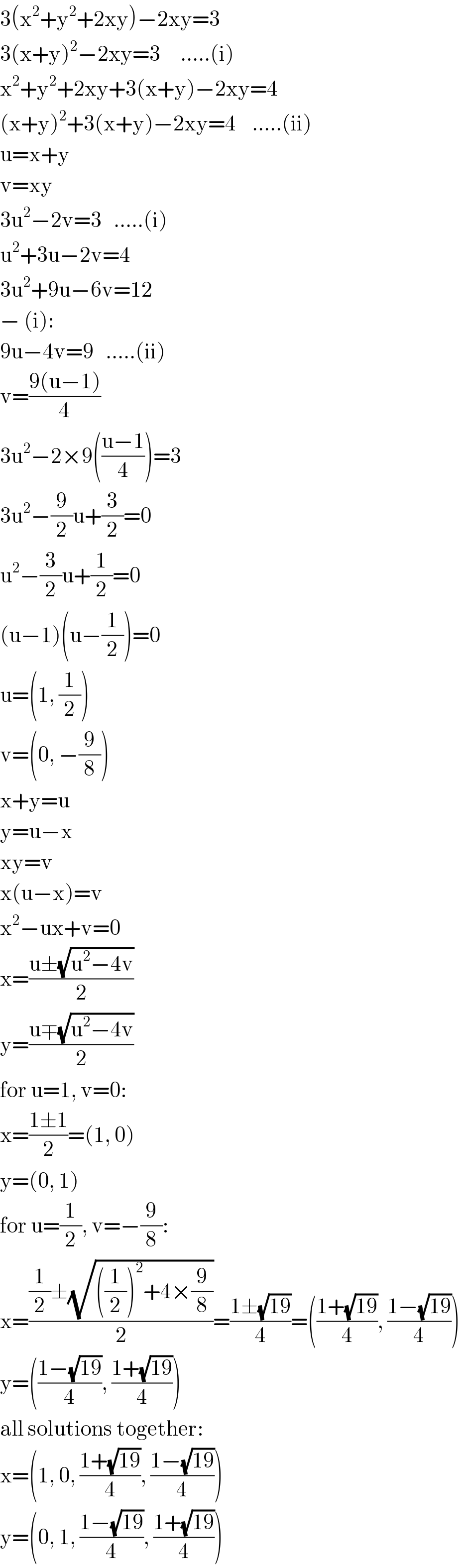 3(x^2 +y^2 +2xy)−2xy=3  3(x+y)^2 −2xy=3     .....(i)  x^2 +y^2 +2xy+3(x+y)−2xy=4  (x+y)^2 +3(x+y)−2xy=4    .....(ii)  u=x+y  v=xy  3u^2 −2v=3   .....(i)  u^2 +3u−2v=4  3u^2 +9u−6v=12  − (i):  9u−4v=9   .....(ii)  v=((9(u−1))/4)  3u^2 −2×9(((u−1)/4))=3  3u^2 −(9/2)u+(3/2)=0  u^2 −(3/2)u+(1/2)=0  (u−1)(u−(1/2))=0  u=(1, (1/2))  v=(0, −(9/8))  x+y=u  y=u−x  xy=v  x(u−x)=v  x^2 −ux+v=0  x=((u±(√(u^2 −4v)))/2)  y=((u∓(√(u^2 −4v)))/2)  for u=1, v=0:  x=((1±1)/2)=(1, 0)  y=(0, 1)  for u=(1/2), v=−(9/8):  x=(((1/2)±(√(((1/2))^2 +4×(9/8))))/2)=((1±(√(19)))/4)=(((1+(√(19)))/4), ((1−(√(19)))/4))  y=(((1−(√(19)))/4), ((1+(√(19)))/4))  all solutions together:  x=(1, 0, ((1+(√(19)))/4), ((1−(√(19)))/4))  y=(0, 1, ((1−(√(19)))/4), ((1+(√(19)))/4))  
