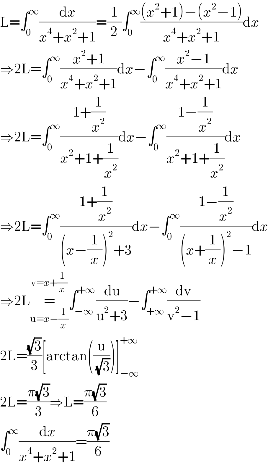 L=∫_0 ^∞ (dx/(x^4 +x^2 +1))=(1/2)∫_0 ^∞ (((x^2 +1)−(x^2 −1))/(x^4 +x^2 +1))dx  ⇒2L=∫_0 ^∞ ((x^2 +1)/(x^4 +x^2 +1))dx−∫_0 ^∞ ((x^2 −1)/(x^4 +x^2 +1))dx  ⇒2L=∫_0 ^∞ ((1+(1/x^2 ))/(x^2 +1+(1/x^2 )))dx−∫_0 ^∞ ((1−(1/x^2 ))/(x^2 +1+(1/x^2 )))dx  ⇒2L=∫_0 ^∞ ((1+(1/x^2 ))/((x−(1/x))^2 +3))dx−∫_0 ^∞ ((1−(1/x^2 ))/((x+(1/x))^2 −1))dx  ⇒2L=_(u=x−(1/x)) ^(v=x+(1/x)) ∫_(−∞) ^(+∞) (du/(u^2 +3))−∫_(+∞) ^(+∞) (dv/(v^2 −1))  2L=((√3)/3)[arctan((u/(√3)))]_(−∞) ^(+∞)   2L=((π(√3))/3)⇒L=((π(√3))/6)  ∫_0 ^∞ (dx/(x^4 +x^2 +1))=((π(√3))/6)  