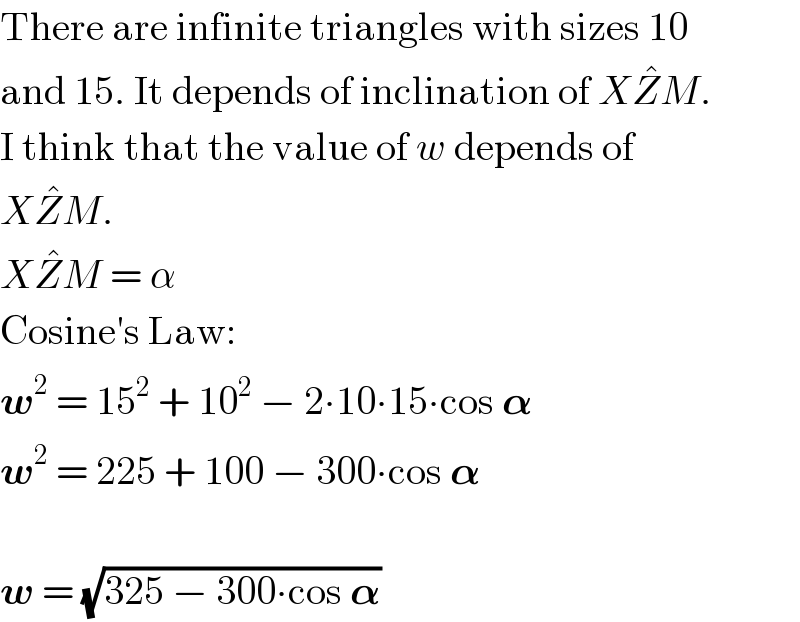 There are infinite triangles with sizes 10  and 15. It depends of inclination of XZ^� M.  I think that the value of w depends of   XZ^� M.  XZ^� M = α  Cosine′s Law:  w^2  = 15^2  + 10^2  − 2∙10∙15∙cos 𝛂  w^2  = 225 + 100 − 300∙cos 𝛂    w = (√(325 − 300∙cos 𝛂))  