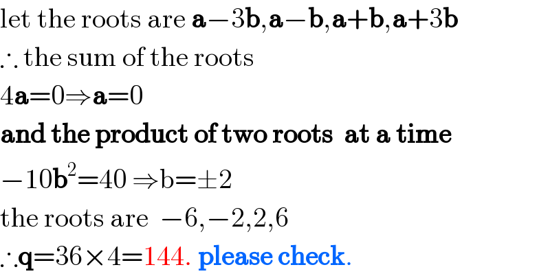 let the roots are a−3b,a−b,a+b,a+3b  ∴ the sum of the roots  4a=0⇒a=0  and the product of two roots  at a time  −10b^2 =40 ⇒b=±2  the roots are  −6,−2,2,6  ∴q=36×4=144. please check.  