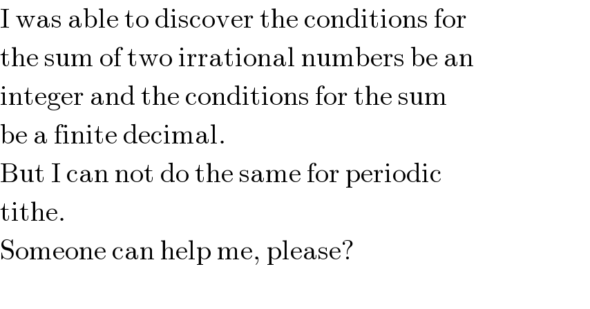 I was able to discover the conditions for  the sum of two irrational numbers be an  integer and the conditions for the sum  be a finite decimal.  But I can not do the same for periodic  tithe.  Someone can help me, please?    