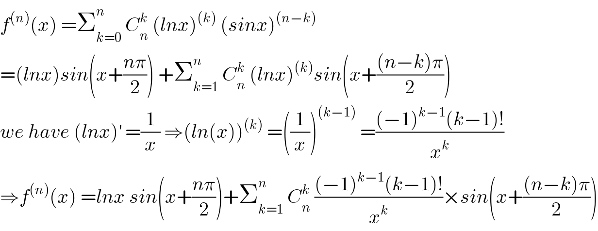 f^((n)) (x) =Σ_(k=0) ^n  C_n ^k  (lnx)^((k))  (sinx)^((n−k))   =(lnx)sin(x+((nπ)/2)) +Σ_(k=1) ^n  C_n ^k  (lnx)^((k)) sin(x+(((n−k)π)/2))  we have (lnx)^′  =(1/x) ⇒(ln(x))^((k))  =((1/x))^((k−1))  =(((−1)^(k−1) (k−1)!)/x^k )  ⇒f^((n)) (x) =lnx sin(x+((nπ)/2))+Σ_(k=1) ^n  C_n ^k  (((−1)^(k−1) (k−1)!)/x^k )×sin(x+(((n−k)π)/2))  