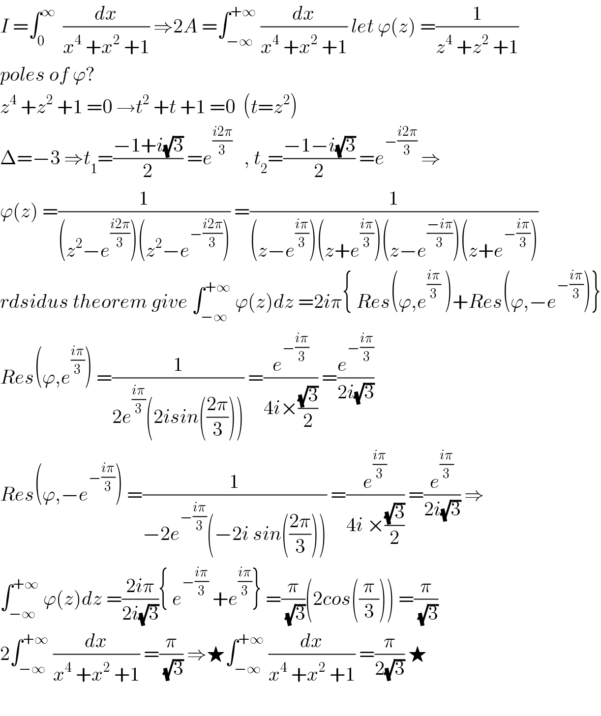 I =∫_0 ^∞   (dx/(x^4  +x^2  +1)) ⇒2A =∫_(−∞) ^(+∞)  (dx/(x^4  +x^2  +1)) let ϕ(z) =(1/(z^4  +z^2  +1))  poles of ϕ?     z^4  +z^2  +1 =0 →t^2  +t +1 =0  (t=z^2 )  Δ=−3 ⇒t_1 =((−1+i(√3))/2) =e^((i2π)/3)    , t_2 =((−1−i(√3))/2) =e^(−((i2π)/3))  ⇒  ϕ(z) =(1/((z^2 −e^((i2π)/3) )(z^2 −e^(−((i2π)/3)) ))) =(1/((z−e^((iπ)/3) )(z+e^((iπ)/3) )(z−e^((−iπ)/3) )(z+e^(−((iπ)/3)) )))  rdsidus theorem give ∫_(−∞) ^(+∞)  ϕ(z)dz =2iπ{ Res(ϕ,e^((iπ)/3)  )+Res(ϕ,−e^(−((iπ)/3)) )}  Res(ϕ,e^((iπ)/3) ) =(1/(2e^((iπ)/3) (2isin(((2π)/3))))) =(e^(−((iπ)/3)) /(4i×((√3)/2))) =(e^(−((iπ)/3)) /(2i(√3)))  Res(ϕ,−e^(−((iπ)/3)) ) =(1/(−2e^(−((iπ)/3)) (−2i sin(((2π)/3))))) =(e^((iπ)/3) /(4i ×((√3)/2))) =(e^((iπ)/3) /(2i(√3))) ⇒  ∫_(−∞) ^(+∞)  ϕ(z)dz =((2iπ)/(2i(√3))){ e^(−((iπ)/3))  +e^((iπ)/3) } =(π/(√3))(2cos((π/3))) =(π/(√3))  2∫_(−∞) ^(+∞)  (dx/(x^4  +x^2  +1)) =(π/(√3)) ⇒★∫_(−∞) ^(+∞)  (dx/(x^4  +x^2  +1)) =(π/(2(√3))) ★    