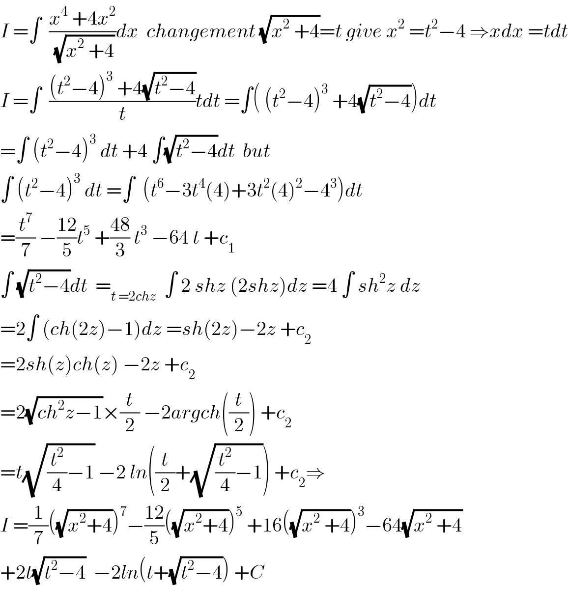 I =∫  ((x^4  +4x^2 )/(√(x^2  +4)))dx  changement (√(x^2  +4))=t give x^2  =t^2 −4 ⇒xdx =tdt  I =∫  (((t^2 −4)^3  +4(√(t^2 −4)))/t)tdt =∫( (t^2 −4)^3  +4(√(t^2 −4)))dt  =∫ (t^2 −4)^3  dt +4 ∫(√(t^2 −4))dt  but  ∫ (t^2 −4)^3  dt =∫  (t^6 −3t^4 (4)+3t^2 (4)^2 −4^3 )dt  =(t^7 /7) −((12)/5)t^5  +((48)/3) t^3  −64 t +c_1   ∫ (√(t^2 −4))dt  =_(t =2chz)   ∫ 2 shz (2shz)dz =4 ∫ sh^2 z dz  =2∫ (ch(2z)−1)dz =sh(2z)−2z +c_2   =2sh(z)ch(z) −2z +c_2   =2(√(ch^2 z−1))×(t/2) −2argch((t/2)) +c_2   =t(√((t^2 /4)−1)) −2 ln((t/2)+(√((t^2 /4)−1))) +c_2 ⇒  I =(1/7)((√(x^2 +4)))^7 −((12)/5)((√(x^2 +4)))^5  +16((√(x^2  +4)))^3 −64(√(x^2  +4))  +2t(√(t^2 −4))  −2ln(t+(√(t^2 −4))) +C    