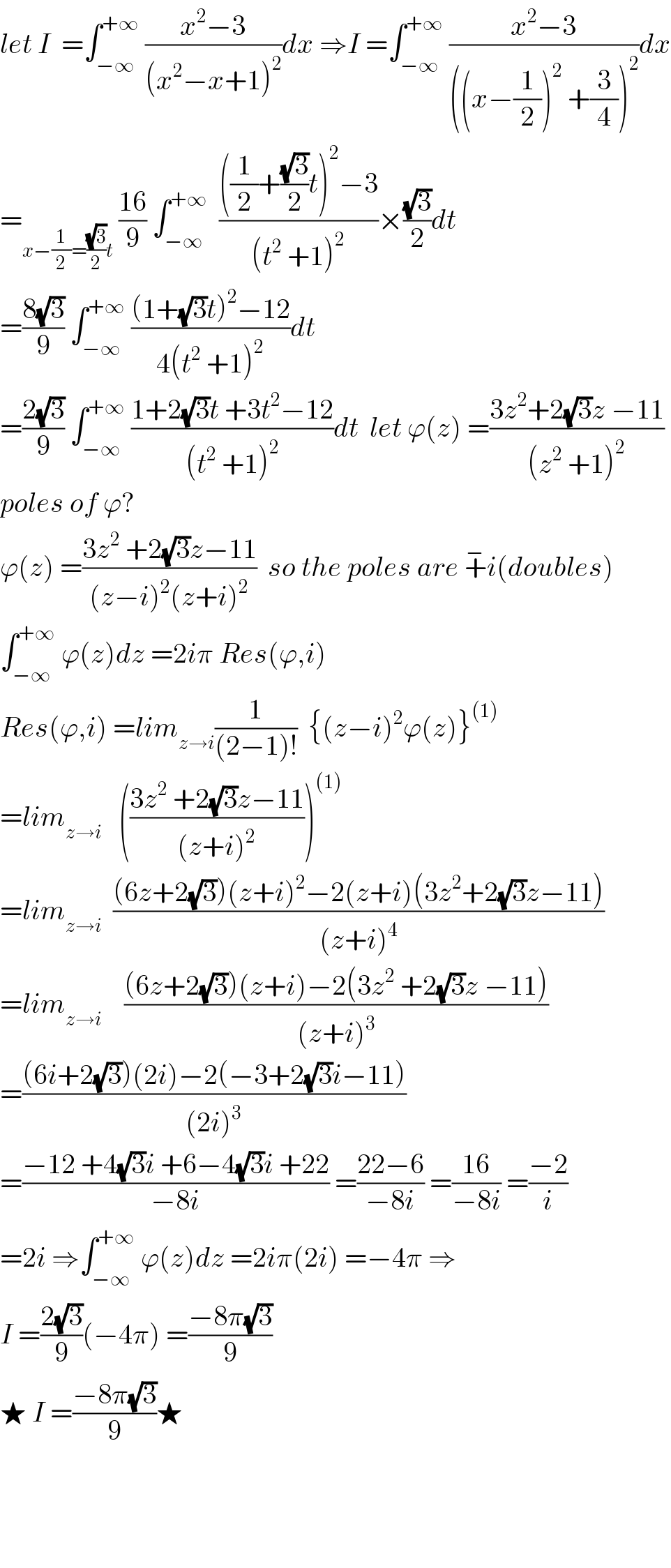 let I  =∫_(−∞) ^(+∞)  ((x^2 −3)/((x^2 −x+1)^2 ))dx ⇒I =∫_(−∞) ^(+∞)  ((x^2 −3)/(((x−(1/2))^2  +(3/4))^2 ))dx  =_(x−(1/2)=((√3)/2)t)  ((16)/9) ∫_(−∞) ^(+∞)   ((((1/2)+((√3)/2)t)^2 −3)/((t^2  +1)^2 ))×((√3)/2)dt  =((8(√3))/9) ∫_(−∞) ^(+∞)  (((1+(√3)t)^2 −12)/(4(t^2  +1)^2 ))dt  =((2(√3))/9) ∫_(−∞) ^(+∞)  ((1+2(√3)t +3t^2 −12)/((t^2  +1)^2 ))dt  let ϕ(z) =((3z^2 +2(√3)z −11)/((z^2  +1)^2 ))  poles of ϕ?  ϕ(z) =((3z^2  +2(√3)z−11)/((z−i)^2 (z+i)^2 ))  so the poles are +^− i(doubles)  ∫_(−∞) ^(+∞)  ϕ(z)dz =2iπ Res(ϕ,i)  Res(ϕ,i) =lim_(z→i) (1/((2−1)!))  {(z−i)^2 ϕ(z)}^((1))   =lim_(z→i)    (((3z^2  +2(√3)z−11)/((z+i)^2 )))^((1))   =lim_(z→i)   (((6z+2(√3))(z+i)^2 −2(z+i)(3z^2 +2(√3)z−11))/((z+i)^4 ))  =lim_(z→i)     (((6z+2(√3))(z+i)−2(3z^2  +2(√3)z −11))/((z+i)^3 ))  =(((6i+2(√3))(2i)−2(−3+2(√3)i−11))/((2i)^3 ))  =((−12 +4(√3)i +6−4(√3)i +22)/(−8i)) =((22−6)/(−8i)) =((16)/(−8i)) =((−2)/i)  =2i ⇒∫_(−∞) ^(+∞)  ϕ(z)dz =2iπ(2i) =−4π ⇒  I =((2(√3))/9)(−4π) =((−8π(√3))/9)  ★ I =((−8π(√3))/9)★        