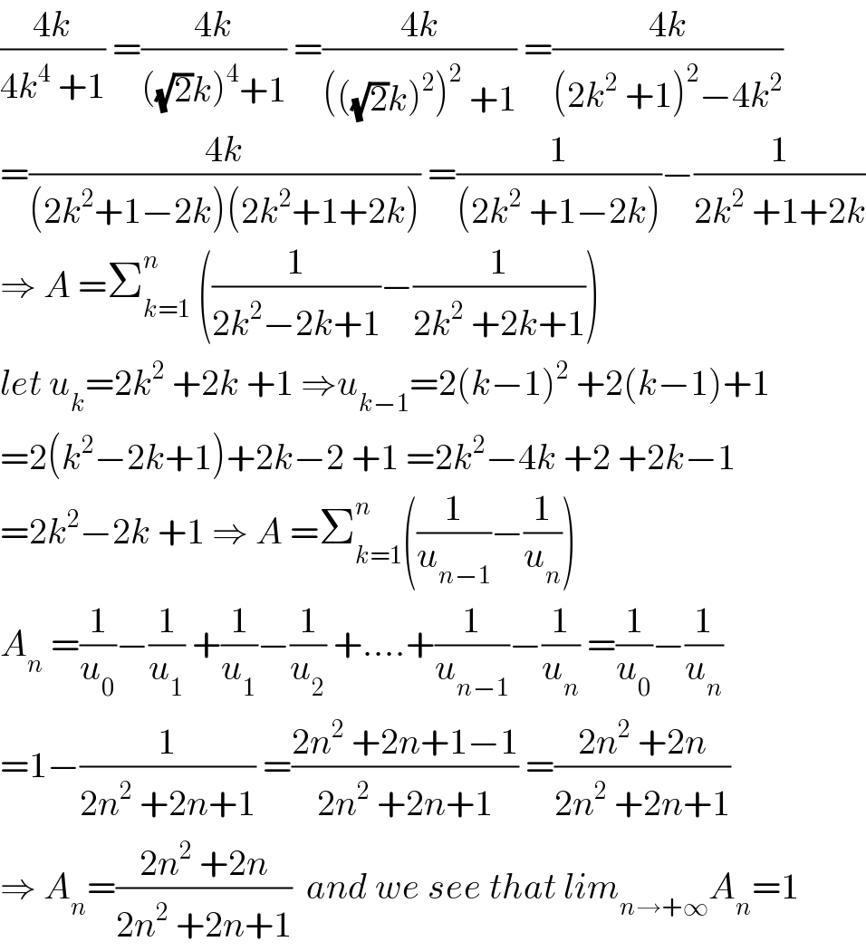 ((4k)/(4k^4  +1)) =((4k)/(((√2)k)^4 +1)) =((4k)/((((√2)k)^2 )^2  +1)) =((4k)/((2k^2  +1)^2 −4k^2 ))   =((4k)/((2k^2 +1−2k)(2k^2 +1+2k))) =(1/((2k^2  +1−2k)))−(1/(2k^2  +1+2k))  ⇒ A =Σ_(k=1) ^n  ((1/(2k^2 −2k+1))−(1/(2k^2  +2k+1)))  let u_k =2k^2  +2k +1 ⇒u_(k−1) =2(k−1)^2  +2(k−1)+1  =2(k^2 −2k+1)+2k−2 +1 =2k^2 −4k +2 +2k−1  =2k^2 −2k +1 ⇒ A =Σ_(k=1) ^n ((1/u_(n−1) )−(1/u_n ))  A_n  =(1/u_0 )−(1/u_1 ) +(1/u_1 )−(1/u_2 ) +....+(1/u_(n−1) )−(1/u_n ) =(1/u_0 )−(1/u_n )  =1−(1/(2n^2  +2n+1)) =((2n^2  +2n+1−1)/(2n^2  +2n+1)) =((2n^2  +2n)/(2n^2  +2n+1))  ⇒ A_n =((2n^2  +2n)/(2n^2  +2n+1))  and we see that lim_(n→+∞) A_n =1  