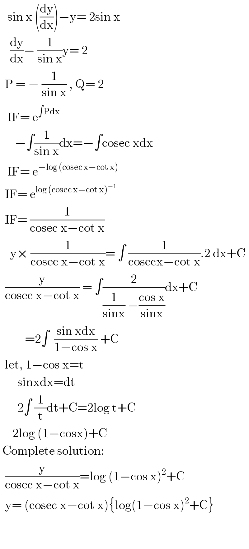    sin x ((dy/dx))−y= 2sin x      (dy/dx)− (1/(sin x))y= 2    P = − (1/(sin x)) , Q= 2     IF= e^(∫Pdx)         −∫(1/(sin x))dx=−∫cosec xdx     IF= e^(−log (cosec x−cot x))     IF= e^(log (cosec x−cot x)^(−1) )     IF= (1/(cosec x−cot x))      y× (1/(cosec x−cot x))= ∫ (1/(cosecx−cot x)).2 dx+C    (y/(cosec x−cot x)) = ∫(2/((1/(sinx)) −((cos x)/(sinx))))dx+C            =2∫  ((sin xdx)/(1−cos x)) +C    let, 1−cos x=t         sinxdx=dt         2∫ (1/t)dt+C=2log t+C       2log (1−cosx)+C   Complete solution:    (y/(cosec x−cot x))=log (1−cos x)^2 +C    y= (cosec x−cot x){log(1−cos x)^2 +C}       