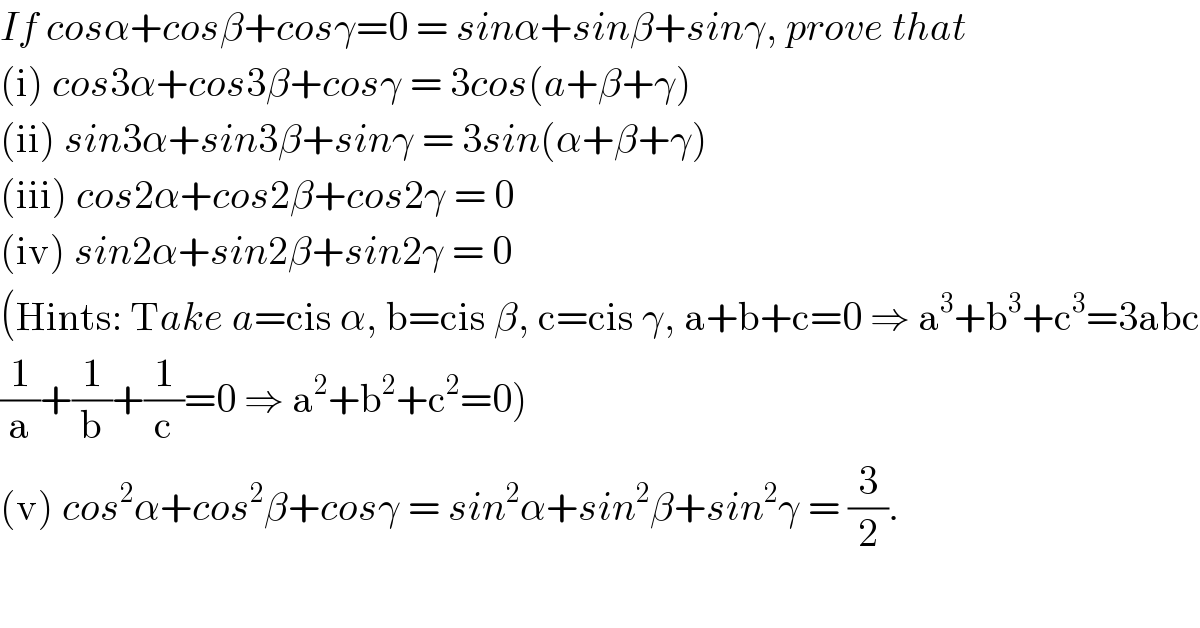 If cosα+cosβ+cosγ=0 = sinα+sinβ+sinγ, prove that  (i) cos3α+cos3β+cosγ = 3cos(a+β+γ)  (ii) sin3α+sin3β+sinγ = 3sin(α+β+γ)  (iii) cos2α+cos2β+cos2γ = 0  (iv) sin2α+sin2β+sin2γ = 0  (Hints: Take a=cis α, b=cis β, c=cis γ, a+b+c=0 ⇒ a^3 +b^3 +c^3 =3abc  (1/a)+(1/b)+(1/c)=0 ⇒ a^2 +b^2 +c^2 =0)  (v) cos^2 α+cos^2 β+cosγ = sin^2 α+sin^2 β+sin^2 γ = (3/2).  