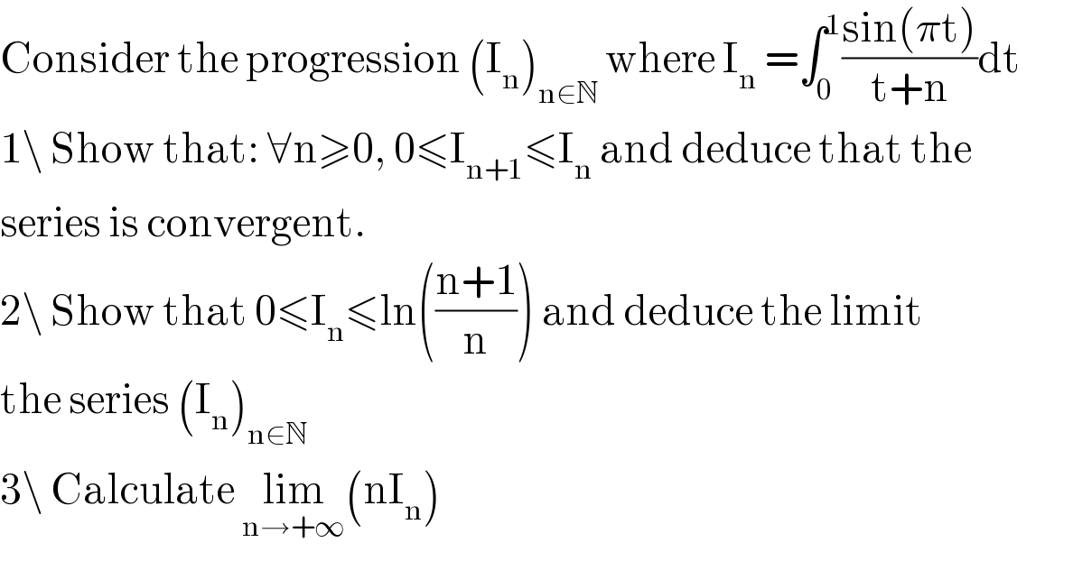 Consider the progression (I_n )_(n∈N)  where I_n  =∫_0 ^1 ((sin(πt))/(t+n))dt  1\ Show that: ∀n≥0, 0≤I_(n+1) ≤I_n  and deduce that the   series is convergent.  2\ Show that 0≤I_n ≤ln(((n+1)/n)) and deduce the limit  the series (I_n )_(n∈N)   3\ Calculate lim_(n→+∞) (nI_n )  