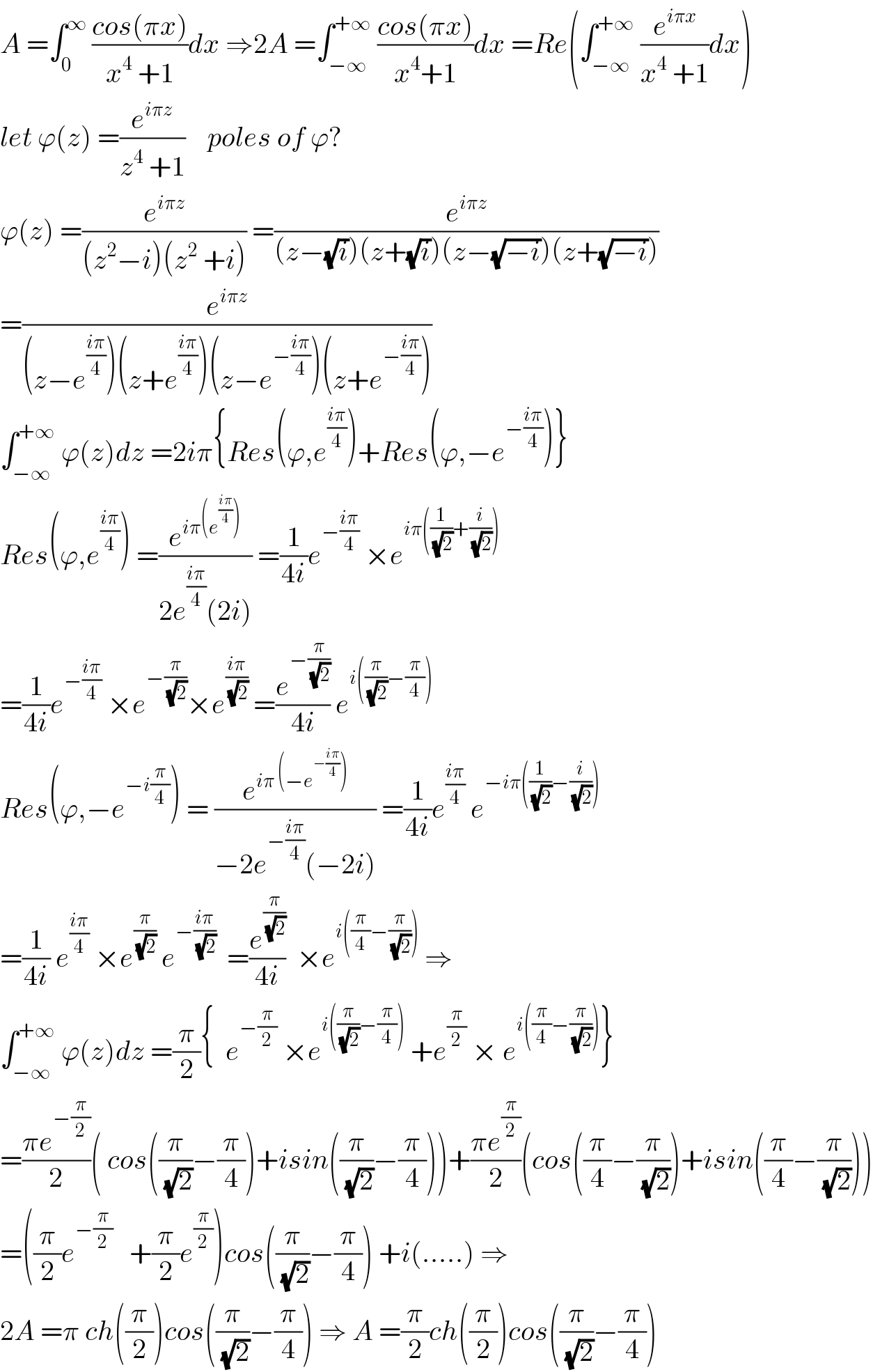 A =∫_0 ^∞  ((cos(πx))/(x^4  +1))dx ⇒2A =∫_(−∞) ^(+∞)  ((cos(πx))/(x^4 +1))dx =Re(∫_(−∞) ^(+∞)  (e^(iπx) /(x^4  +1))dx)  let ϕ(z) =(e^(iπz) /(z^4  +1))    poles of ϕ?  ϕ(z) =(e^(iπz) /((z^2 −i)(z^2  +i))) =(e^(iπz) /((z−(√i))(z+(√i))(z−(√(−i)))(z+(√(−i)))))  =(e^(iπz) /((z−e^((iπ)/4) )(z+e^((iπ)/4) )(z−e^(−((iπ)/4)) )(z+e^(−((iπ)/4)) )))  ∫_(−∞) ^(+∞)  ϕ(z)dz =2iπ{Res(ϕ,e^((iπ)/4) )+Res(ϕ,−e^(−((iπ)/4)) )}  Res(ϕ,e^((iπ)/4) ) =(e^(iπ(e^((iπ)/4) )) /(2e^((iπ)/4) (2i))) =(1/(4i))e^(−((iπ)/4))  ×e^(iπ((1/(√2))+(i/(√2))))   =(1/(4i))e^(−((iπ)/4))  ×e^(−(π/(√2))) ×e^((iπ)/(√2))  =(e^(−(π/(√2))) /(4i)) e^(i((π/(√2))−(π/4)))   Res(ϕ,−e^(−i(π/4)) ) = (e^(iπ (−e^(−((iπ)/4)) )) /(−2e^(−((iπ)/4)) (−2i))) =(1/(4i))e^((iπ)/4)  e^(−iπ((1/(√2))−(i/(√2))))   =(1/(4i)) e^((iπ)/4)  ×e^(π/(√2))  e^(−((iπ)/(√2)))   =(e^(π/(√2)) /(4i))  ×e^(i((π/4)−(π/(√2))))  ⇒  ∫_(−∞) ^(+∞)  ϕ(z)dz =(π/2){  e^(−(π/2))  ×e^(i((π/(√2))−(π/4)))  +e^(π/2)  × e^(i((π/4)−(π/(√2)))) }  =((πe^(−(π/2)) )/2)( cos((π/(√2))−(π/4))+isin((π/(√2))−(π/4)))+((πe^(π/2) )/2)(cos((π/4)−(π/(√2)))+isin((π/4)−(π/(√2))))  =((π/2)e^(−(π/2))    +(π/2)e^(π/2) )cos((π/(√2))−(π/4)) +i(.....) ⇒  2A =π ch((π/2))cos((π/(√2))−(π/4)) ⇒ A =(π/2)ch((π/2))cos((π/(√2))−(π/4))  