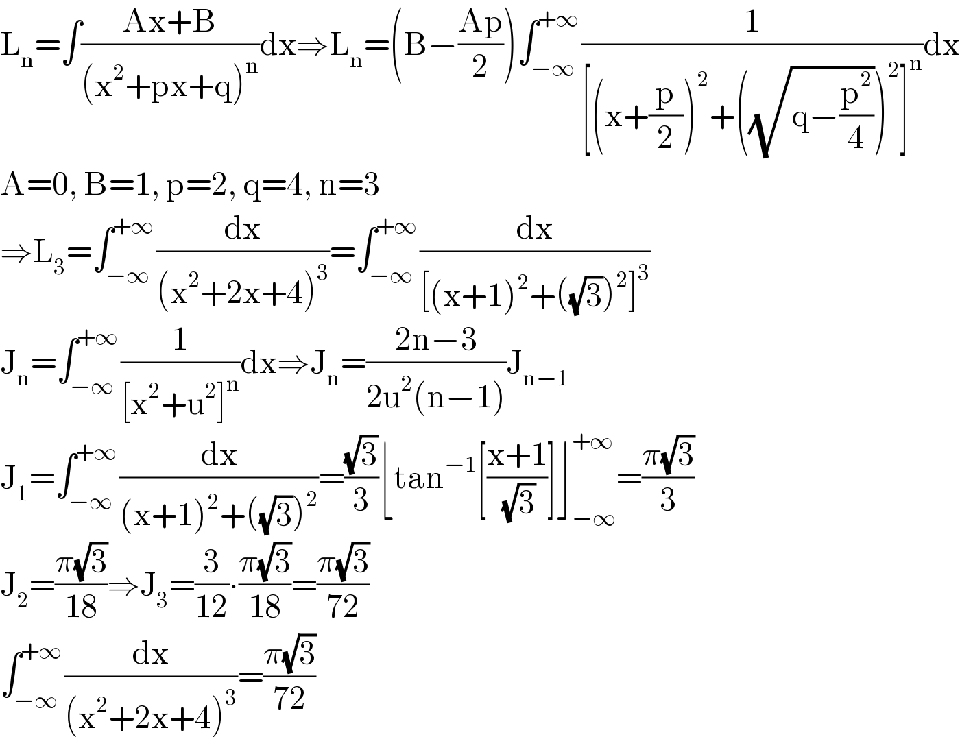 L_n =∫((Ax+B)/((x^2 +px+q)^n ))dx⇒L_n =(B−((Ap)/2))∫_(−∞) ^(+∞) (1/([(x+(p/2))^2 +((√(q−(p^2 /4))))^2 ]^n ))dx  A=0, B=1, p=2, q=4, n=3  ⇒L_3 =∫_(−∞) ^(+∞) (dx/((x^2 +2x+4)^3 ))=∫_(−∞) ^(+∞) (dx/([(x+1)^2 +((√3))^2 ]^3 ))  J_n =∫_(−∞) ^(+∞) (1/([x^2 +u^2 ]^n ))dx⇒J_n =((2n−3)/(2u^2 (n−1)))J_(n−1)   J_1 =∫_(−∞) ^(+∞) (dx/((x+1)^2 +((√3))^2 ))=((√3)/3)⌊tan^(−1) [((x+1)/(√3))]⌋_(−∞) ^(+∞) =((π(√3))/3)  J_2 =((π(√3))/(18))⇒J_3 =(3/(12))∙((π(√3))/(18))=((π(√3))/(72))  ∫_(−∞) ^(+∞) (dx/((x^2 +2x+4)^3 ))=((π(√3))/(72))  