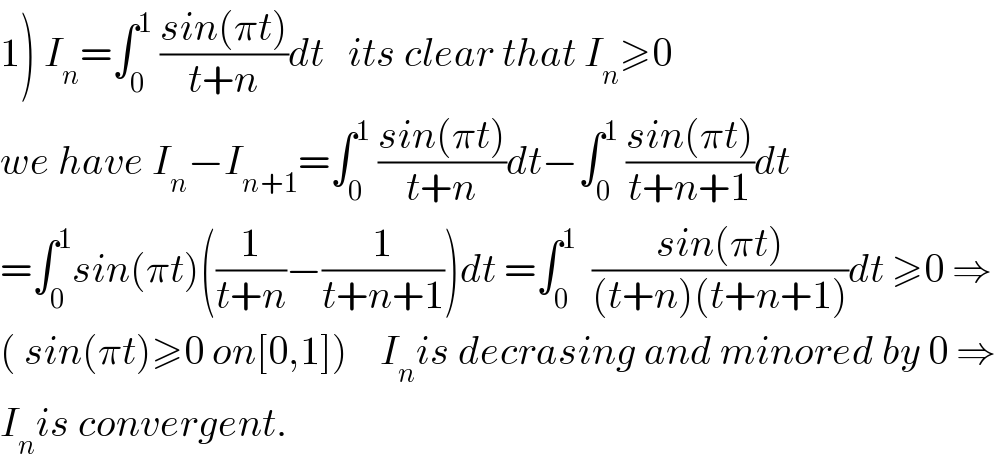1) I_n =∫_0 ^1  ((sin(πt))/(t+n))dt   its clear that I_n ≥0   we have I_n −I_(n+1) =∫_0 ^1  ((sin(πt))/(t+n))dt−∫_0 ^1  ((sin(πt))/(t+n+1))dt  =∫_0 ^1 sin(πt)((1/(t+n))−(1/(t+n+1)))dt =∫_0 ^1   ((sin(πt))/((t+n)(t+n+1)))dt ≥0 ⇒  ( sin(πt)≥0 on[0,1])    I_n is decrasing and minored by 0 ⇒  I_n is convergent.  