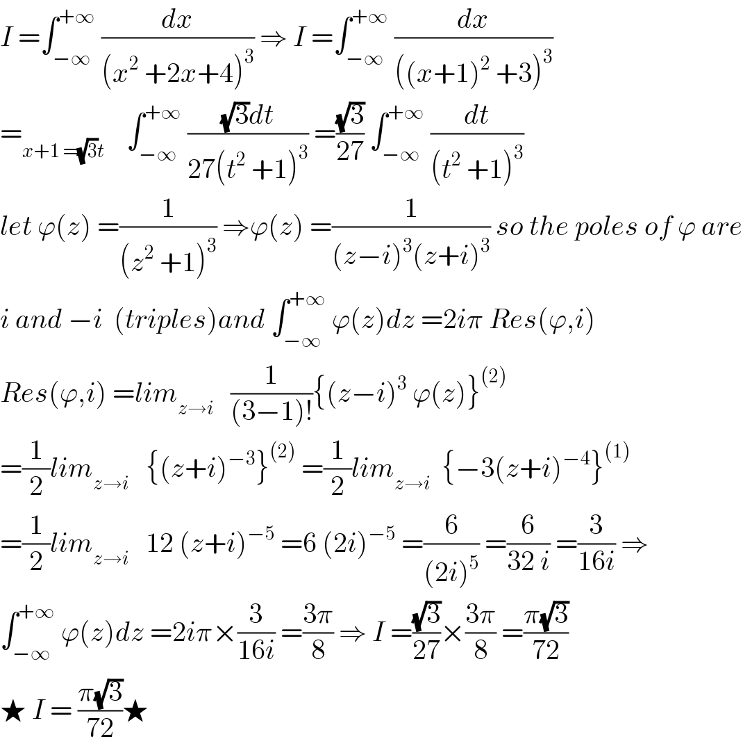 I =∫_(−∞) ^(+∞)  (dx/((x^2  +2x+4)^3 )) ⇒ I =∫_(−∞) ^(+∞)  (dx/(((x+1)^2  +3)^3 ))  =_(x+1 =(√3)t)     ∫_(−∞) ^(+∞)  (((√3)dt)/(27(t^2  +1)^3 )) =((√3)/(27)) ∫_(−∞) ^(+∞)  (dt/((t^2  +1)^3 ))  let ϕ(z) =(1/((z^2  +1)^3 )) ⇒ϕ(z) =(1/((z−i)^3 (z+i)^3 )) so the poles of ϕ are  i and −i  (triples)and ∫_(−∞) ^(+∞)  ϕ(z)dz =2iπ Res(ϕ,i)  Res(ϕ,i) =lim_(z→i)    (1/((3−1)!)){(z−i)^3  ϕ(z)}^((2))   =(1/2)lim_(z→i)    {(z+i)^(−3) }^((2))  =(1/2)lim_(z→i)   {−3(z+i)^(−4) }^((1))   =(1/2)lim_(z→i)    12 (z+i)^(−5)  =6 (2i)^(−5)  =(6/((2i)^5 )) =(6/(32 i)) =(3/(16i)) ⇒  ∫_(−∞) ^(+∞)  ϕ(z)dz =2iπ×(3/(16i)) =((3π)/8) ⇒ I =((√3)/(27))×((3π)/8) =((π(√3))/(72))  ★ I = ((π(√3))/(72))★  