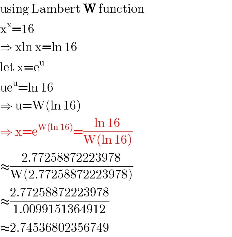using Lambert W function  x^x =16  ⇒ xln x=ln 16  let x=e^u   ue^u =ln 16  ⇒ u=W(ln 16)  ⇒ x=e^(W(ln 16)) =((ln 16)/(W(ln 16)))  ≈((2.77258872223978)/(W(2.77258872223978)))  ≈((2.77258872223978)/(1.0099151364912))  ≈2.74536802356749  
