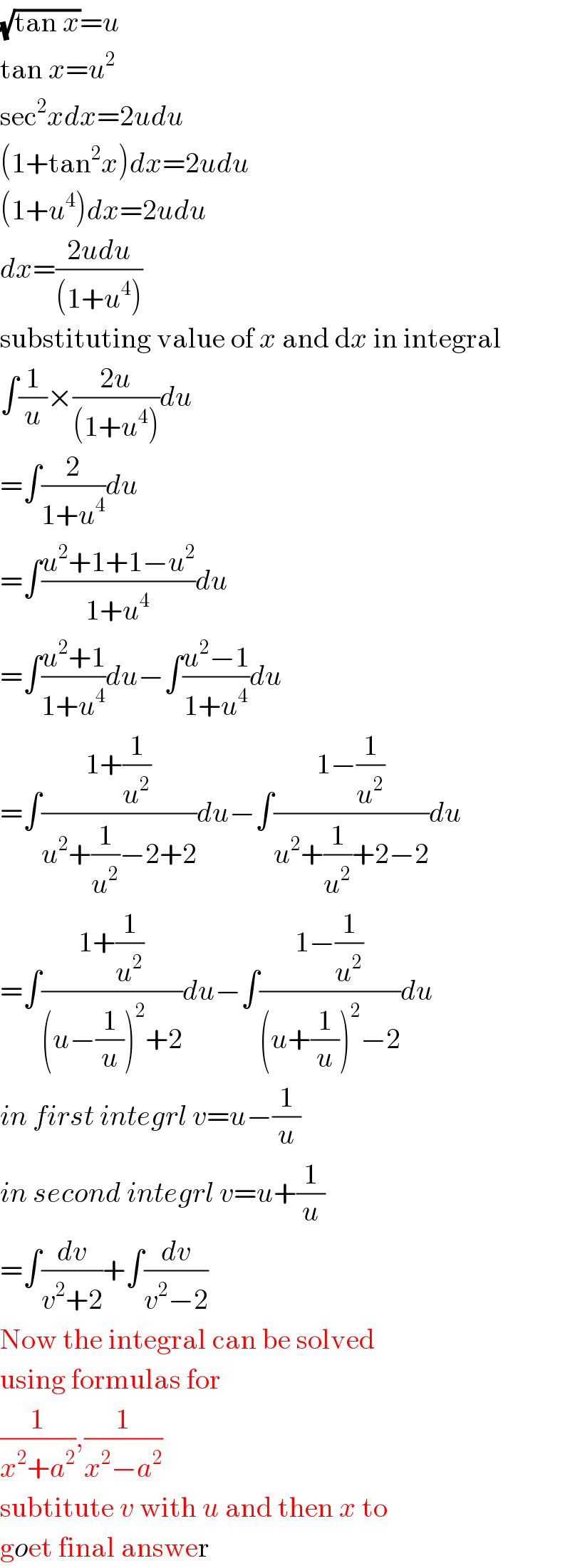 (√(tan x))=u  tan x=u^2   sec^2 xdx=2udu  (1+tan^2 x)dx=2udu  (1+u^4 )dx=2udu  dx=((2udu)/((1+u^4 )))   substituting value of x and dx in integral  ∫(1/u)×((2u)/((1+u^4 )))du  =∫(2/(1+u^4 ))du  =∫((u^2 +1+1−u^2 )/(1+u^4 ))du  =∫((u^2 +1)/(1+u^4 ))du−∫((u^2 −1)/(1+u^4 ))du  =∫((1+(1/u^2 ))/(u^2 +(1/u^2 )−2+2))du−∫((1−(1/u^2 ))/(u^2 +(1/u^2 )+2−2))du  =∫((1+(1/u^2 ))/((u−(1/u))^2 +2))du−∫((1−(1/u^2 ))/((u+(1/u))^2 −2))du  in first integrl v=u−(1/u)  in second integrl v=u+(1/u)  =∫(dv/(v^2 +2))+∫(dv/(v^2 −2))  Now the integral can be solved  using formulas for  (1/(x^2 +a^2 )),(1/(x^2 −a^2 ))   subtitute v with u and then x to  goet final answer  